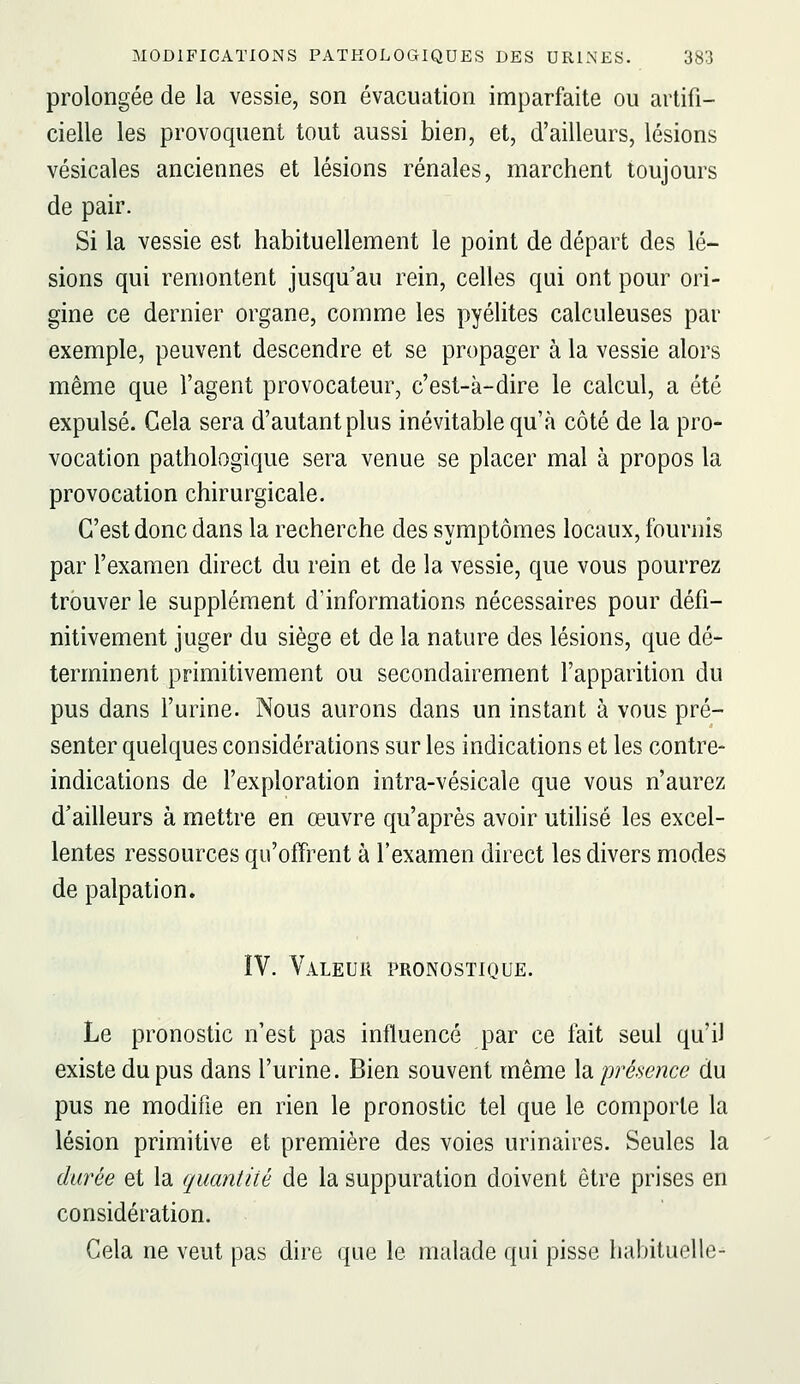 prolongée de la vessie, son évacuation imparfaite ou artifi- cielle les provoquent tout aussi bien, et, d'ailleurs, lésions vésicales anciennes et lésions rénales, marchent toujours de pair. Si la vessie est habituellement le point de départ des lé- sions qui remontent jusqu'au rein, celles qui ont pour ori- gine ce dernier organe, comme les pyélites calculeuses par exemple, peuvent descendre et se propager à la vessie alors même que l'agent provocateur, c'est-à-dire le calcul, a été expulsé. Cela sera d'autant plus inévitable qu'à côté de la pro- vocation pathologique sera venue se placer mal à propos la provocation chirurgicale. C'est donc dans la recherche des symptômes locaux, fournis par l'examen direct du rein et de la vessie, que vous pourrez trouver le supplément d'informations nécessaires pour défi- nitivement juger du siège et de la nature des lésions, que dé- terminent primitivement ou secondairement l'apparition du pus dans l'urine. Nous aurons dans un instant à vous pré- senter quelques considérations sur les indications et les contre- indications de l'exploration intra-vésicale que vous n'aurez d'ailleurs à mettre en œuvre qu'après avoir utilisé les excel- lentes ressources qu'offrent à l'examen direct les divers modes de palpation. ÎV. Valeur pronostique. Le pronostic n'est pas influencé par ce fait seul qu'il existe du pus dans l'urine. Bien souvent même la présence du pus ne modifie en rien le pronostic tel que le comporte la lésion primitive et première des voies urinaires. Seules la durée et la quantité de la suppuration doivent être prises en considération. Cela ne veut pas dire que le malade qui pisse habituelle-