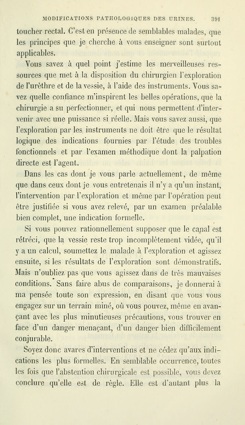 toucher rectal. C'est en présence de semblables malades, que les principes que je cherche à vous enseigner sont surtout applicables. Vous savez à quel point j'estime les merveilleuses res- sources que met à la disposition du chirurgien l'exploration de l'urèthre et de la vessie, à l'aide des instruments. Vous sa- vez quelle confiance m'inspirent les belles opérations, que la chirurgie a su perfectionner, et qui nous permettent d'inter- venir avec une puissance si réelle. Mais vous savez aussi, que l'exploration par les, instruments ne doit être que le résultat logique des indications fournies par l'étude des troubles fonctionnels et par l'examen méthodique dont la palpation directe est l'agent. Dans les cas dont je vous parle actuellement, de même que dans ceux dont je vous entretenais il n'y a qu'un instant, l'intervention par l'exploration et même par l'opération peut être justifiée si vous avez relevé, par un examen préalable bien complet, une indication formelle. Si vous pouvez rationnellement supposer que le canal est rétréci, que la vessie reste trop incomplètement vidée, qu'il y a un calcul, soumettez le malade à l'exploration et agissez ensuite, si les résultats de l'exploration sont démonstratifs. Mais n'oubliez pas que vous agissez dans de très mauvaises conditions. Sans faire abus de comparaisons, je donnerai à ma pensée toute son expression, en disant que vous vous engagez sur un terrain miné, où vous pouvez, même en avan- çant avec les plus minutieuses précautions, vous trouver en face d'un danger menaçant, d'un danger bien difficilement conjurable. Soyez donc avares d'interventions et ne cédez qu'aux indi- cations les plus formelles. En semblable occurrence, toutes les fois que l'abstention chirurgicale est possible, vous devez conclure qu'elle est de règle. Elle est d'autant plus la