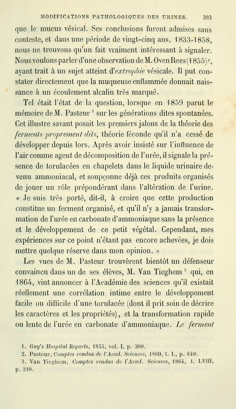 que le mucus vésical. Ses conclusions furent admises sans conteste, et dans une période de vingt-cinq ans, 1833-1858, nous ne trouvons qu'un fait vraiment intéressant à signaler. Nous voulons parler d'une observation de M. Oven Rees (1855) ', ayant trait à un sujet atteint ^extrophie vésicale. Il put con- stater directement que la muqueuse enflammée donnait nais- sance à un écoulement alcalin très marqué. Tel était l'état de la question, lorsque en 1859 parut le mémoire de M. Pasteur^ sur les générations dites spontanées. Cet illustre savant posait les premiers jalons de la théorie des ferments proprement dits^ théorie féconde qu'il n'a cessé de développer depuis lors. Après avoir insisté sur l'influence de l'air comme agent de décomposition de l'urée, il signale la pré- sence de torulacées en chapelets dans le liquide urinaire de- venu ammoniacal, et soupçonne déjà ces produits organisés de jouer un rôle prépondérant dans l'altération de l'urine. « Je suis très porté, dit-il, à croire que cette production constitue un ferment organisé, et qu'il n'y a jamais transfor- mation de l'urée en carbonate d'ammoniaque sans la présence et le développement de ce petit végétal. Cependant, mes expériences sur ce point n'étant pas encore achevées, je dois mettre quelque réserve dans mon opinion. » Les vues de M. Pasteur trouvèrent bientôt un défenseur convaincu dans un de ses élèves, M. Van Tieghem^ qui, en 1864, vint annoncer à l'Académie des sciences qu'il existait réellement une corrélation intime entre le développement facile ou difficile d'une torulacée (dont il prit soin de décrire les caractères et les propriétés), et la transformation rapide ou lente de l'urée en carbonate d'ammoniaque. Le ferment 1. Guy's Hospital Reports, 1855, \ol. I, p. 300. 2. Pasteur, Comptes rendus de l'Acad. Sciences, ISCO, t. L, p. 849. 3. Van Tieghem, Comptes rendus de l'Acad. Sciences, 1864, t. LVIH, p. 210.