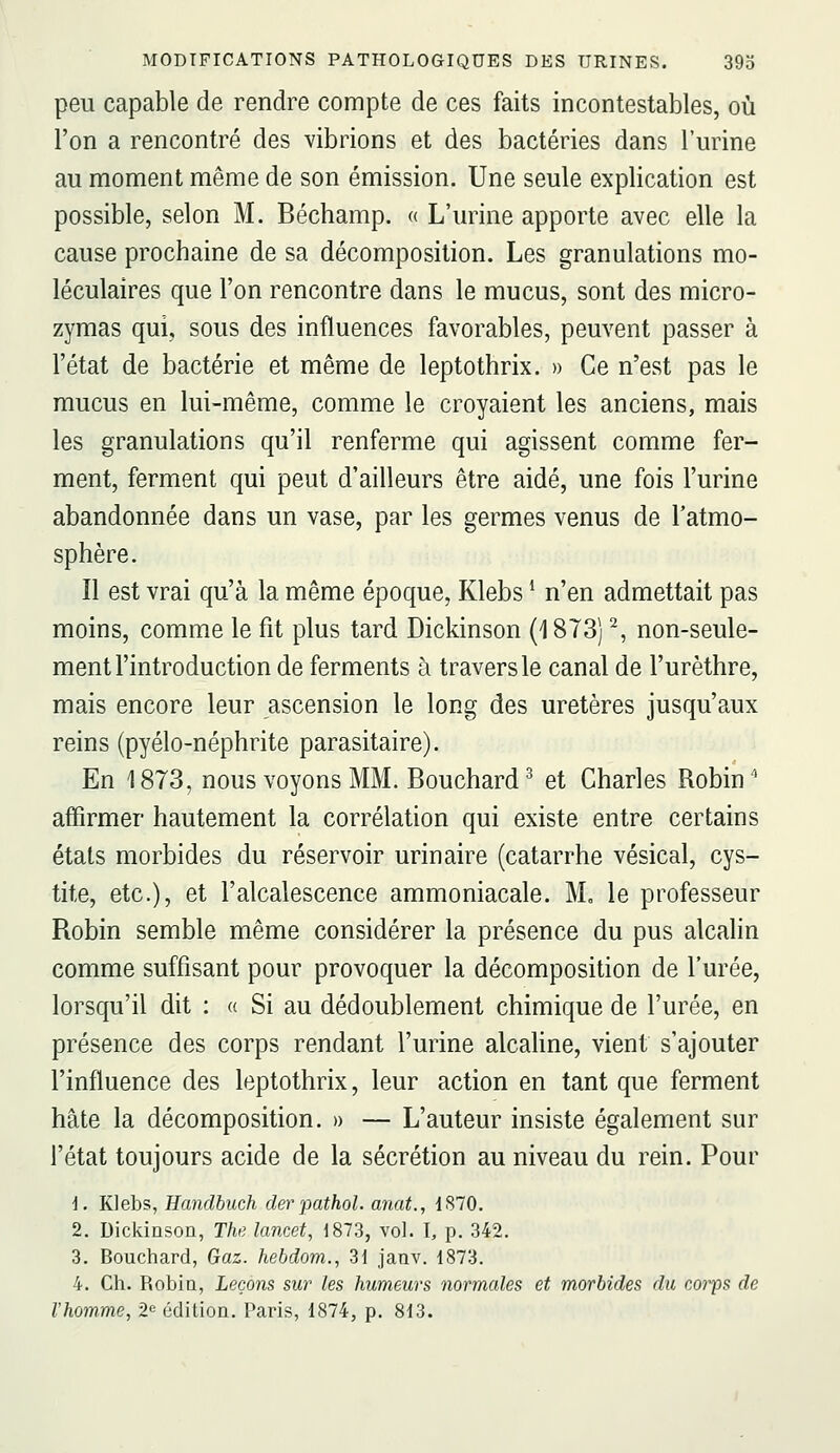 peu capable de rendre compte de ces faits incontestables, où l'on a rencontré des vibrions et des bactéries dans l'urine au moment même de son émission. Une seule explication est possible, selon M. Béchamp. « L'urine apporte avec elle la cause prochaine de sa décomposition. Les granulations mo- léculaires que l'on rencontre dans le mucus, sont des micro- zymas qui, sous des influences favorables, peuvent passer à l'état de bactérie et même de leptothrix. » Ce n'est pas le mucus en lui-même, comme le croyaient les anciens, mais les granulations qu'il renferme qui agissent comme fer- ment, ferment qui peut d'ailleurs être aidé, une fois l'urine abandonnée dans un vase, par les germes venus de l'atmo- sphère. Il est vrai qu'à la même époque, Klebs * n'en admettait pas moins, comme le fit plus tard Dickinson (1873) ^, non-seule- ment l'introduction de ferments à travers le canal de l'urèthre, mais encore leur ascension le long des uretères jusqu'aux reins (pyélo-néphrite parasitaire). En 1873, nous voyons MM. Bouchard ^ et Charles Robin ' affirmer hautement la corrélation qui existe entre certains états morbides du réservoir urinaire (catarrhe vésical, cys- tite, etc.), et l'alcalescence ammoniacale. M, le professeur Robin semble même considérer la présence du pus alcalin comme suffisant pour provoquer la décomposition de l'urée, lorsqu'il dit : « Si au dédoublement chimique de l'urée, en présence des corps rendant l'urine alcaline, vient s'ajouter l'influence des leptothrix, leur action en tant que ferment hâte la décomposition. » — L'auteur insiste également sur l'état toujours acide de la sécrétion au niveau du rein. Pour i. Klebs, Eandhuch derpathol. anat., 1S70. 2. Dickinson, The lancet, 1873, vol. I, p. 342. 3. Bouchard, Gaz. hebdom., 31 janv. 1873. 4. Ch. Robin, Leçons sur les humeurs normales et morbides du corps de l'homme, 2*^ édition. Paris, 1874, p. 813.