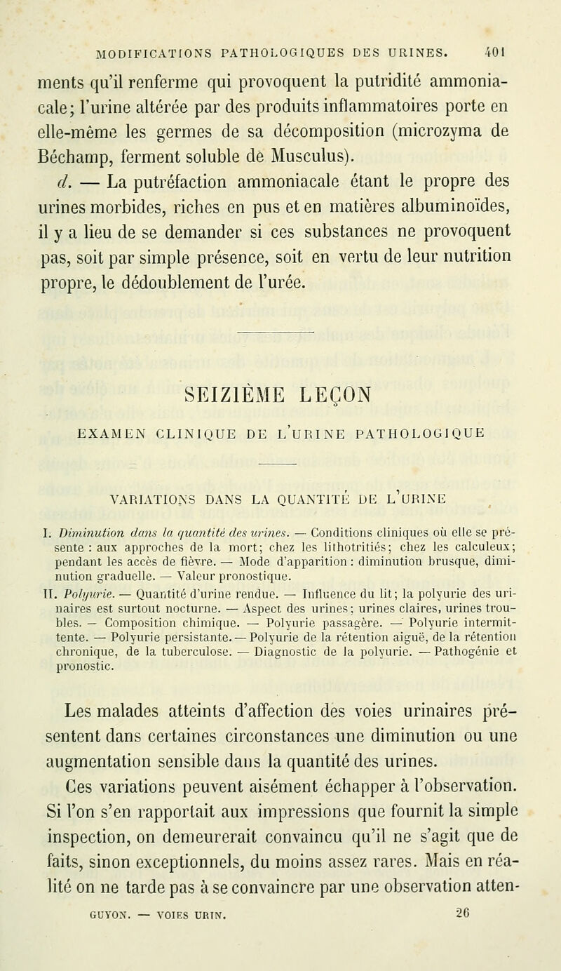 ments qu'il renferme qui provoquent la pulridité ammonia- cale; l'urine altérée par des produits inflammatoires porte en elle-même les germes de sa décomposition (microzyma de Béchamp, ferment soluble de Musculus). d. — La putréfaction ammoniacale étant le propre des urines morbides, riches en pus et en matières albuminoïdes, il y a lieu de se demander si ces substances ne provoquent pas, soit par simple présence, soit en vertu de leur nutrition propre, le dédoublement de l'urée. SEIZIÈME LEÇON EXAMEN CLINIQUE DE l'uRINE PATHOLOGIQUE VARIATIONS DANS LA QUANTITE DE L URINE I. Diminution dans la quantité des urines. — Conditions cliniques où elle se pré- sente : aux approches de la mort; chez les lithotritiés; chez les calculeux; pendant les accès de fièvre. — Mode d'apparition : diminution brusque, dimi- nution graduelle. — Valeur pronostique. IL Polijurie. — Quantité d'urine rendue. — Influence du lit; la polyurie des uri- naires est surtout nocturne. — Aspect des urines; urines claires, urines trou- bles. — Composition chimique. — Polyurie passagère. — Polyurie intermit- tente. — Polyurie persistante. — Polyurie de la rétention aiguë, de la rétention chronique, de la tuberculose. — Diagnostic de la polyurie. — Pathogénie et pronostic. Les malades atteints d'affection des voies urinaires pré- sentent dans certaines circonstances une diminution ou une augmentation sensible dans la quantité des urines. Ces variations peuvent aisément échapper à l'observation. Si l'on s'en rapportait aux impressions que fournit la simple inspection, on demeurerait convaincu qu'il ne s'agit que de faits, sinon exceptionnels, du moins assez rares. Mais en réa- lité on ne tarde pas à se convaincre par une observation atten- GUYON. — VOIES URTN. 26