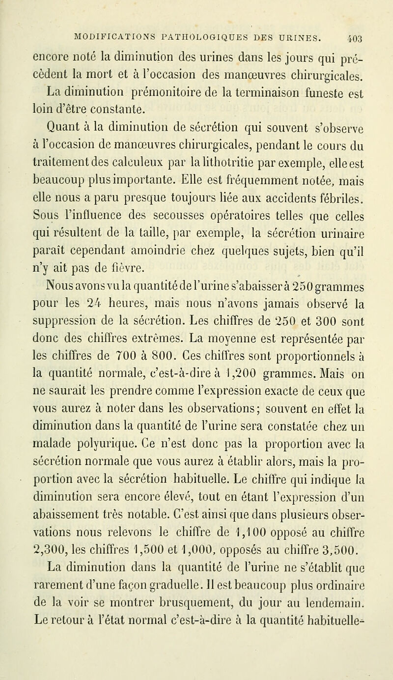 encore noté la diminution des urines dans les jours qui pro- cèdent la mort et à l'occasion des manœuvres chirurgicales. La diminution prémonitoire de la terminaison funeste est loin d'être constante. Quant à la diminution de sécrétion qui souvent s'observe à l'occasion de manœuvres chirurgicales, pendant le cours du traitement des calculeux par la lithotrilie par exemple, elle est beaucoup plus importante. Elle est fréquemment notée, mais elle nous a paru presque toujours liée aux accidents fébriles. Sous l'influence des secousses opératoires telles que celles qui résultent de la taille, par exemple, la sécrétion urinaire paraît cependant amoindrie chez quelques sujets, bien qu'il n'y ait pas de fièvre. Nous avons vu la quantité de l'urine s'abaisser à 250 grammes pour les 24 heures, mais nous n'avons jamais observé la suppression de la sécrétion. Les chiffres de 250 et 300 sont donc des chiffres extrêmes. La moyenne est représentée par les chiffres de 700 à 800. Ces chiffres sont proportionnels à la quantité normale, c'est-à-dire à 1,200 grammes. Mais on ne saurait les prendre comme l'expression exacte de ceux que vous aurez à noter dans les observations ; souvent en effet la diminution dans la quantité de l'urine sera constatée chez un malade polyurique. Ce n'est donc pas la proportion avec la sécrétion normale que vous aurez à établir alors, mais la pro- portion avec la sécrétion habituelle. Le chiffre qui indique la diminution sera encore élevé, tout en étant l'expression d'un abaissement très notable. C'est ainsi que dans plusieurs obser- vations nous relevons le chiffre de 1,100 opposé au chiffre 2,300, les chiffres 1,500 et 1,000, opposés au chiffre 3,500. La diminution dans la quantité de l'urine ne s'établit que rarement d'une façon graduelle. Il est beaucoup plus ordinaire de la voir se montrer brusquement, du jour au lendemain. Le retour à l'état normal c'est-à-dire à la quantité habituelle-