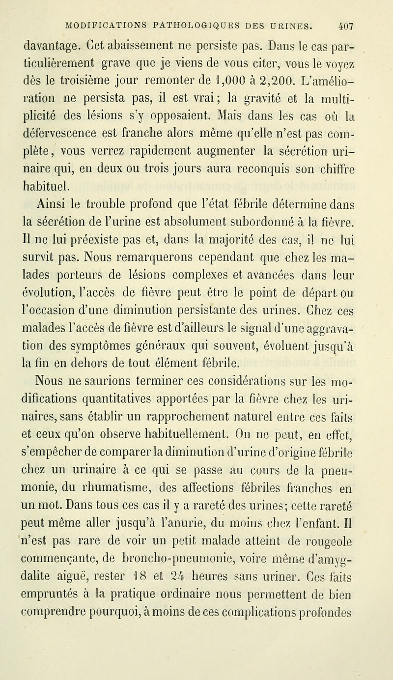 davantage. Cet abaissement ne persiste pas. Dans le cas par- ticulièrement grave que je viens de vous citer, vous le voyez dès le troisième jour remonter de 1,000 à 2,200. L'amélio- ration ne persista pas, il est vrai; la gravité et la multi- plicité des lésions s'y opposaient. Mais dans les cas où la défervescence est franche alors même qu'elle n'est pas com- plète, vous verrez rapidement augmenter la sécrétion uri- naire qui, en deux ou trois jours aura reconquis son chiffre habituel. Ainsi le trouble profond que l'état fébrile détermine dans la sécrétion de l'urine est absolument subordonné à la fièvre. Il ne lui préexiste pas et, dans la majorité des cas, il ne lui survit pas. Nous remarquerons cependant que chez les ma- lades porteurs de lésions complexes et avancées dans leur évolution, l'accès de fièvre peut être le point de départ ou l'occasion d'une diminution persistante des urines. Chez ces malades l'accès de fièvre est d'ailleurs le signal d'une aggrava- tion des symptômes généraux qui souvent, évoluent jusqu'à la fin en dehors de tout élément fébrile. Nous ne saurions terminer ces considérations sur les mo- difications quantitatives apportées par la fièvre chez les uri- naires, sans établir un rapprochement naturel entre ces faits et ceux qu'on observe habituellement. On ne peut, en effet, s'empêcher de comparer la diminution d'urine d'origine fébrile chez un urinaire à ce qui se passe au cours de la pneu- monie, du rhumatisme, des affections fébriles franches en un mot. Dans tous ces cas il y a rareté des urines; cette rareté peut même aller jusqu'à l'anurie, du moins chez l'enfant. Il n'est pas rare de voir un petit malade atteint de rougeole commençante, de broncho-pneumonie, voire même d'amyg- dalite aiguë, rester 18 et 24 heures sans uriner. Ces faits empruntés à la pratique ordinaire nous permettent de bien comprendre pourquoi, à moins de ces complications profondes