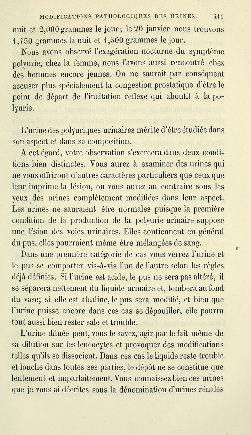 nuit et 2,000 grammes le jour; le 20 janvier nous trouvons 1,750 grammes la nuit et 1,500 grammes le jour. Nous avons observé l'exagération nocturne du symptôme polyurie, chez la femme, nous l'avons aussi rencontré chez des hommes encore jeunes. On ne saurait par conséquent accuser plus spécialement la congestion prostatique d'être le point de départ de l'incitation réflexe qui aboutit à la po- lyurie. L'urine des polyuriques urinaires mérite d'être étudiée dans son aspect et dans sa composition. A cet égard, votre observation s'exercera dans deux condi- tions bien distinctes. Vous aurez à examiner des urines qui ne vous offriront d'autres caractères particuliers que ceux que leur imprime la lésion, ou vous aurez au contraire sous les yeux des urines complètement modifiées dans leur aspect. Les urines ne sauraient être normales puisque la première condition de la production de la polyurie urinaire suppose une lésion des voies urinaires. Elles contiennent en général du pus, elles pourraient même être mélangées de sang. Dans une première catégorie de cas vous verrez l'urine et le pus se comporter vis-à-vis l'un de l'autre selon les règles déjà définies. Si l'urine est acide, le pus ne sera pas altéré, il se séparera nettement du liquide urinaire et, tombera au fond du vase; si elle est alcahne, le pus sera modifié, et bien que l'urine puisse encore dans ces cas se dépouiller, elle pourra tout aussi bien rester sale et trouble. L'urine diluée peut, vous le savez, agir par le fait même de sa dilution sur les leucocytes et provoquer des modifications telles qu'ils se dissocient. Dans ces cas le liquide reste trouble et louche dans toutes ses parties, le dépôt ne se constitue que lentement et imparfaitement. Vous connaissez bien ces urines que je vous ai décrites sous la dénomination d'urines rénales