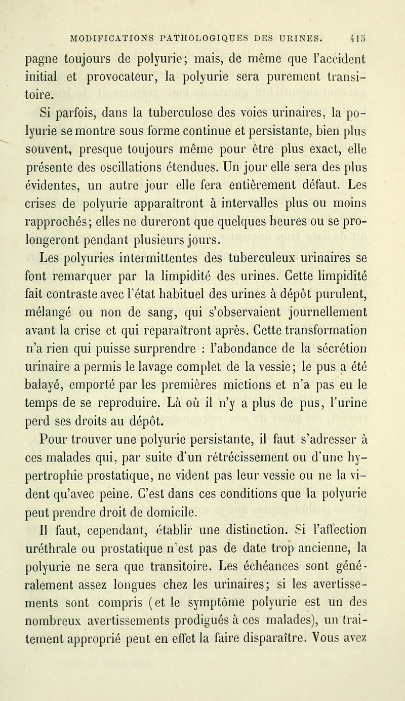 pagne toujours de polyurie; mais, de même que l'accident initial et provocateur, la polyurie sera purement transi- toire. Si parfois, dans la tuberculose des voies urinaires, la po- lyurie se montre sous forme continue et persistante, bien plus souvent, presque toujours même pour être plus exact, elle présente des oscillations étendues. Un jour elle sera des plus évidentes, un autre jour elle fera entièrement défaut. Les crises de polyurie apparaîtront à intervalles plus ou moins rapprochés; elles ne dureront que quelques heures ou se pro- longeront pendant plusieurs jours. Les polyuries intermittentes des tuberculeux urinaires se font remarquer par la limpidité des urines. Cette limpidité fait contraste avec Fétat habituel des urines à dépôt purulent, mélangé ou non de sang, qui s'observaient journellement avant la crise et qui reparaîtront après. Cette transformation n'a rien qui puisse surprendre : l'abondance de la sécrétion urinaire a permis le lavage complet de la vessie; le pus a été balayé, emporté par les premières mictions et n'a pas eu le temps de se reproduire. Là où il n'y a plus de pus, l'urine perd ses droits au dépôt. Pour trouver une polyurie persistante, il faut s'adresser à ces malades qui, par suite d'un rétrécissement ou d'une hy- pertrophie prostatique, ne vident pas leur vessie ou ne la vi- dent qu'avec peine, C'est dans ces conditions que la polyurie peut prendre droit de domicile. Il faut, cependant, établir une distinction. Si l'affection uréthrale ou prostatique n'est pas de date trop ancienne, la polyurie ne sera que transitoire. Les échéances sont géné- ralement assez longues chez les urinaires; si les avertisse- ments sont compris (et le symptôme polyurie est un des nombreux avertissements prodigués à ces malades), un trai- tement approprié peut en effet la faire disparaître. Vous avez