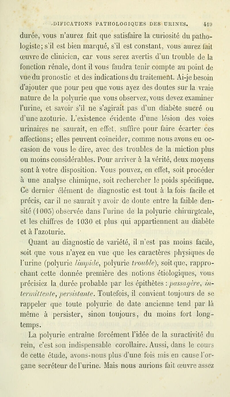 durée, vous n'aurez fait que satisfaire la curiosité du patho- logiste; s'il est bien marqué, s'il est constant, vous aurez fait œuvre de clinicien, car vous serez avertis d'un trouble de la fonction rénale, dont il vous faudra tenir compte au point de vue du pronostic et des indications du traitement. Ai-je besoin d'ajouter que pour peu que vous ayez des doutes sur la vraie nature de la polyurie que vous observez, vous devez examiner l'urine, et savoir s'il ne s'agirait pas d'un diabète sucré ou d'une azoturie. L'existence évidente d'une lésion des voies urinaires ne saurait, en effet, suffire pour faire écarter ces affections; elles peuvent coïncider, comme nous avons eu oc- casion de vous le dire, avec des troubles de la miction plus ou moins considérables. Pour arriver à la vérité, deux moyens sont à votre disposition. Vous pouvez, en effet, soit procéder à une analyse chimique, soit rechercher le poids spécifique. Ce dernier élément de diagnostic est tout à la fois facile et précis, car il ne saurait y avoir de doute entre la faible den- sité (1005) observée dans l'urine de la polyurie chirurgicale, et les chiffres de 1030 et plus qui appartiennent au diabète et à l'azoturie. Quant au diagnostic de variété, il n'est pas moins facile, soit que vous n'ayez en vue que les caractères physiques de l'urine (polyurie limpide, polyurie troublé), soit que, rappro- chant cette donnée première des notions étiologiques, vous précisiez la durée probable par les épithètes : passagère, in- termittente, persistante. Toutefois, il convient toujours de se rappeler que toute polyurie de date ancienne tend par là même à persister, sinon toujours, du moins fort long- temps. La polyurie entraîne forcément l'idée de la suractivité du rein, c'est son indispensable corollaire. Aussi, dans le cours de cette étude, avons-nous plus d'une fois mis en cause l'or- gane sécréteur de l'urine. Mais nous aurions fait œuvre assez