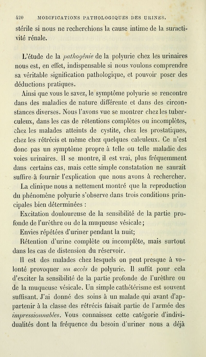 stérile si nous ne recherchions la cause intime de la suracti- vité rénale. L'étude de la pathogénie de la polyurie chez les urinaires nous est, en effet, indispensable si nous voulons comprendre sa véritable signification pathologique, et pouvoir poser des déductions pratiques. Ainsi que vous le savez, le symptôme polyurie se rencontre dans des maladies de nature différente et dans des circon- stances diverses. Nous l'avons vue se montrer chez les tuber- culeux, dans les cas de rétentions complètes ou incomplètes, chez les malades atteints de cystite, chez les prostatiques, chez les rétrécis et même chez quelques calculeux. Ce n'est donc pas un symptôme propre à telle ou telle maladie des voies urinaires. Il se montre, il est vrai, plus fréquemment dans certains cas, mais cette simple constatation ne saurait suffire à fournir l'explication que nous avons à rechercher. La clinique nous a nettement montré que la reproduction du phénomène polyurie s'observe dans trois conditions prin- cipales bien déterminées : Excitation douloureuse de la sensibiHté de la partie pro- fonde de l'urèthre ou de la muqueuse vésicale; Envies répétées d'uriner pendant la nuit; Rétention d'urine complète ou incomplète, mais surtout dans les cas de distension du réservoir. Il est des malades chez lesquels on peut presque à vo- lonté provoquer un accès de polyurie. Il suffit pour cela d'exciter la sensibilité de la partie profonde de l'urèthre ou de la muqueuse vésicale. Un simple cathétérisme est souvent suffisant. J'ai donné des soins à un malade qui avant d'ap- partenir à la classe des rétrécis faisait partie de l'armée des impressionnables. Vous connaissez cette catégorie d'indivi- duahtés dont la fréquence du besoin d'uriner nous a déjà