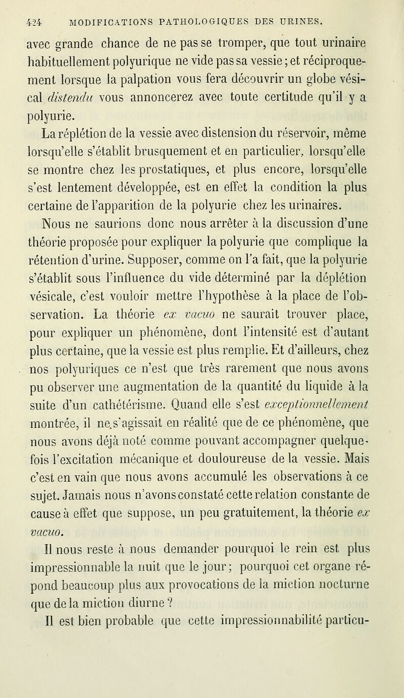 avec grande chance de ne pas se tromper, que tout urinaire habituellement polyurique ne vide pas sa vessie ; et réciproque- ment lorsque la palpation vous fera découvrir un globe vési- cal distendu vous annoncerez avec toute certitude qu'il y a polyurie. Laréplétion de la vessie avec distension du réservoir, même lorsqu'elle s'établit brusquement et en particulier, lorsqu'elle se montre chez les prostatiques, et plus encore, lorsqu'elle s'est lentement développée, est en effet la condition la plus certaine de l'apparition de la polyurie chez lesurinaires. Nous ne saurions donc nous arrêter à la discussion d'une théorie proposée pour expliquer la polyurie que complique la rétention d'urine. Supposer, comme on l'a fait, que la polyurie s'établit sous l'influence du vide déterminé par la déplétion vésicale, c'est vouloir mettre l'hypothèse à la place de l'ob- servation. La théorie ex vacuo ne saurait trouver place, pour expliquer un phénomène, dont l'intensité est d'autant plus certaine, que la vessie est plus remplie. Et d'ailleurs, chez . nos polyuriques ce n'est que très rarement que nous avons pu observer une augmentation de la quantité du liquide à la suite d'un cathétérisme. Quand elle s'est exceptionnellement montrée, il ne.s'agissait en réalité que de ce phénomène, que nous avons déjà noté comme pouvant accompagner quelque- fois l'excitation mécanique et douloureuse de la vessie. Mais c'est en vain que nous avons accumulé les observations à ce sujet. Jamais nous n'avons constaté cette relation constante de cause à effet que suppose, un peu gratuitement, la théorie ex vacuo. Il nous reste à nous demander pourquoi le rein est plus impressionnable la nuit que le jour; pourquoi cet organe ré- pond beaucoup plus aux provocations de la miction nocturne que de la miction diurne ? Il est bien probable que cette impressionnabilité particu-