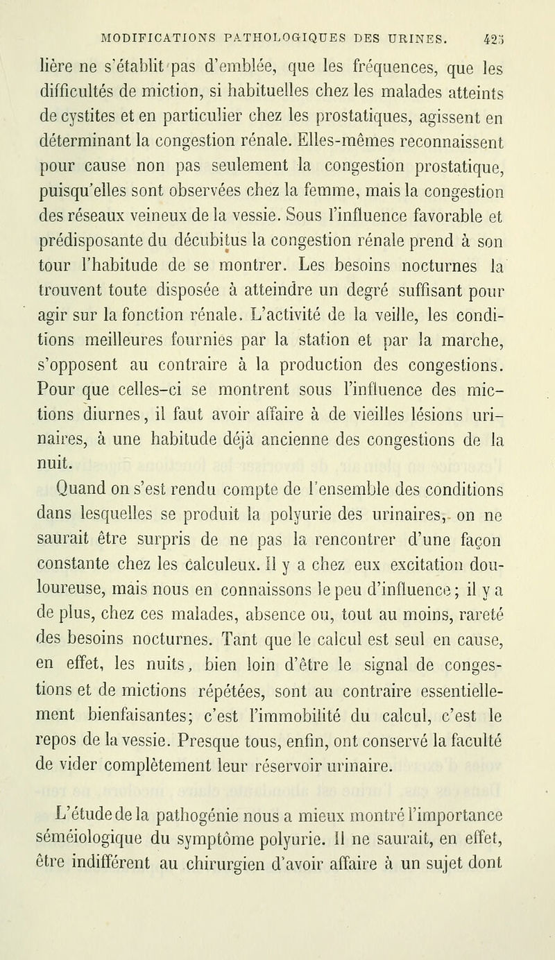 lière ne s'établit pas d'emblée, que les fréquences, que les difficultés de miction, si habituelles chez les malades atteints de cystites et en particulier chez les prostatiques, agissent en déterminant la congestion rénale. Elles-mêmes reconnaissent pour cause non pas seulement la congestion prostatique, puisqu'elles sont observées chez la femme, mais la congestion des réseaux veineux de la vessie. Sous l'influence favorable et prédisposante du décubitus la congestion rénale prend à son tour l'habitude de se montrer. Les besoins nocturnes la trouvent toute disposée à atteindre un degré suffisant pour agir sur la fonction rénale. L'activité de la veille, les condi- tions meilleures fournies par la station et par la marche, s'opposent au contraire à la production des congestions. Pour que celles-ci se montrent sous l'influence des mic- tions diurnes, il faut avoir affaire à de vieilles lésions uri- naires, à une habitude déjà ancienne des congestions de la nuit. Quand on s'est rendu compte de l'ensemble des conditions dans lesquelles se produit la polyurie des urinaires, on ne saurait être surpris de ne pas la rencontrer d'une façon constante chez les calculeux. 11 y a chez eux excitation dou- loureuse, mais nous en connaissons le peu d'influence; il y a de plus, chez ces malades, absence ou, tout au moins, rareté des besoins nocturnes. Tant que le calcul est seul en cause, en effet, les nuits, bien loin d'être le signal de conges- tions et de mictions répétées, sont au contraire essentielle- ment bienfaisantes; c'est l'immobilité du calcul, c'est le repos de la vessie. Presque tous, enfin, ont conservé la faculté de vider complètement leur réservoir urinaire. L'étude de la pathogénie nous a mieux montré l'importance séméiologique du symptôme polyurie. il ne saurait, en effet, être indifférent au chirurgien d'avoir affaire à un sujet dont