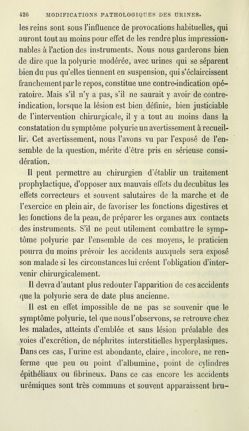 les reins sont sous l'influence de provocations habituelles, qui auront tout au moins pour effet de les rendre plus impression- nables à l'action des instruments. Nous nous garderons bien de dire que la polyurie modérée, avec urines qui se séparent bien du pus qu'elles tiennent en suspension, qui s'éclaircissent franchement par le repos, constitue une contre-indication opé- ratoire. Mais s'il n'y a pas, s'il ne saurait y avoir de contre- indication, lorsque la lésion est bien définie, bien justiciable de l'intervention chirurgicale, il y a tout au moins dans la constatation du symptôme polyurie un avertissement à recueil- lir. Cet avertissement, nous l'avons vu par l'exposé de l'en- semble de la question, mérite d'être pris en sérieuse consi- dération. Il peut permettre au chirurgien d'établir un traitement prophylactique, d'opposer aux mauvais effets du decubitus les effets correcteurs et souvent salutaires de la marche et de l'exercice en plein air, de favoriser les fonctions digestives et les fonctions de la peau, de préparer les organes aux contacts des instruments. S'il ne peut utilement combattre le symp- tôme polyurie par l'ensemble de ces moyens, le praticien pourra du moins prévoir les accidents auxquels sera exposé son malade si les circonstances lui créent l'obligation d'inter- venir chirurgicalement. Il devra d'autant plus redouter l'apparition de ces accidents que la polyurie sera de date plus ancienne. Il est en effet impossible de ne pas se souvenir que le symptôme polyurie, tel que nous l'observons, se retrouve chez les malades, atteints d'emblée et sans lésion préalable des voies d'excrétion, de néphrites interstitielles hyperplasiques. Dans ces cas, l'urine est abondante, claire, incolore, ne ren- ferme que peu ou point d'albumine, point de cyhndres épithéhaux ou fibrineux. Dans ce cas encore les accidents urémiques sont très communs et souvent apparaissent bru-