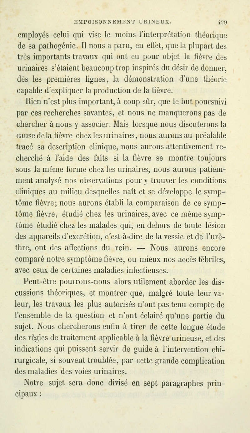 employés celui qui vise le moins l'interprétation théorique de sa pathogénie. Il nous a paru, en effet, que la plupart des très importants travaux qui ont eu pour objet la fièvre des urinaires s'étaient beaucoup trop inspirés du désir de donner, dès les premières lignes, la démonstration d'une théorie capable d'expHquer la production de la fièvre. Rien n'est plus important, à coup sûr, que le but poursuivi par ces recherches savantes, et nous ne manquerons pas de chercher à nous y associer. Mais lorsque nous discuterons la cause delà fièvre chez les urinaires, nous aurons au préalable tracé sa description clinique, nous aurons attentivement re- cherché à l'aide des faits si la fièvre se montre toujours sous la même forme chez les urinaires, nous aurons patiem- ment analysé nos observations pour y trouver les conditions cHniques au miheu desquelles naît et se développe le symp- tôme fièvre; nous aurons étabh la comparaison de ce symp- tôme fièvre, étudié chez les urinaires, avec ce même symp- tôme étudié chez les malades qui, en dehors de toute lésion des appareils d'excrétion, c'est-à-dire de la vessie et de l'urè- thre, ont des affections du rein. — Nous aurons encore comparé notre symptôme fièvre, ou mieux nos accès fébriles, avec ceux de certaines maladies infectieuses. Peut-être pourrons-nous alors utilement aborder les dis- cussions théoriques, et montrer que, malgré toute leur va- leur, les travaux les plus autorisés n'ont pas tenu compte de l'ensemble de la question et n'ont éclairé qu'une partie du sujet. Nous chercherons enfin à tirer de cette longue étude des règles de traitement applicable à la fièvre urineuse, et des indications qui puissent servir de guide à l'intervention chi- rurgicale, si souvent troublée, par cette grande complication des maladies des voies urinaires. Notre sujet sera donc divisé en sept paragraphes prin- cipaux :