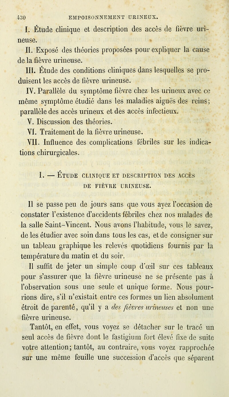 I. Étude clinique et description des accès de fièvre uri- neuse. II. Exposé des théories proposées pour expliquer la cause de la fièvre urineuse. m. Étude des conditions cliniques dans lesquelles se pro- duisent les accès de fièvre urineuse. IV. Parallèle du symptôme fièvre chez les urineux avec ce même symptôme étudié dans les maladies aiguës des reins; parallèle des accès urineux et des accès infectieux. V. Discussion des théories. VI. Traitement de la fièvre urineuse. VII. Influence des complications fébriles sur les indica- tions chirurgicales. I. — Étude clinique et description des accès DE fièvre urineuse. Il se passe peu de jours sans que vous ayez l'occasion de constater l'existence d'accidents fébriles chez nos malades de la salle Saint-Vincent. Nous avons l'habitude, vous le savez, de les étudier avec soin dans tous les cas, et de consigner sur un tableau graphique les relevés quotidiens fournis par la température du matin et du soir. Il suffit de jeter un simple coup d'œil sur ces tableaux pour s'assurer que la fièvre urineuse ne se présente pas à fobservation sous une seule et unique forme. Nous pour- rions dire, s'il n'existait entre ces formes un lien absolument étroit de parenté, qu'il y a des fièvres urineuses et non une fièvre urineuse. Tantôt, en effet, vous voyez se détacher sur le tracé un seul accès de fièvre dont le fastigium fort élevé fixe de suite votre attention; tantôt, au contraire, vous voyez rapprochée sur une même feuille une succession d'accès que séparent