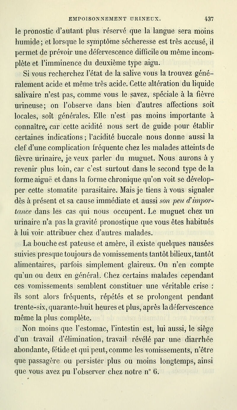 le pronostic d'autant plus réservé que la langue sera moins humide ; et lorsque le symptôme sécheresse est très accusé, il permet de prévoir une défervescence difficile ou même incom- plète et l'imminence du deuxième type aigu. Si vous recherchez l'état de la salive vous la trouvez géné- ralement acide et même très acide. Cette altération du liquide salivaire n'est pas, comme vous le savez, spéciale à la fièvre urineuse; on l'observe dans bien d'autres affections soit locales, soit générales. Elle n'est pas moins importante à connaître, car cette acidité nous sert de guide pour établir certaines indications ; l'acidité buccale nous donne aussi la clef d'une complication fréquente chez les malades atteints de fièvre urinaire, je veux parler du muguet. Nous aurons à y revenir plus loin, car c'est surtout dans le second type de la forme aiguë et dans la forme chronique qu'on voit se dévelop- per cette stomatite parasitaire. Mais je tiens à vous signaler dès à présent et sa cause immédiate et aussi son peu (f impor- tance dans les cas qui nous occupent. Le muguet chez un urinaire n'a pas la gravité pronostique que vous êtes habitués à lui voir attribuer chez d'autres malades. La bouche est pâteuse et amère, il existe quelques nausées suivies presque toujours de vomissements tantôt bilieux, tantôt alimentaires, parfois simplement glaireux. On n'en compte qu'un ou deux en général. Chez certains malades cependant ces vomissements semblent constituer une véritable crise : ils sont alors fréquents, répétés et se prolongent pendant trente-six, quarante-huit heures et plus, après la défervescence même la plus complète. Non moins que l'estomac, l'intestin est, lui aussi, le siège d'un travail d'élimination, travail révélé par une diarrhée abondante, fétide et qui peut, comme les vomissements, n'être que passagère ou persister plus ou moins longtemps, ainsi que vous avez pu l'observer chez notre n G.