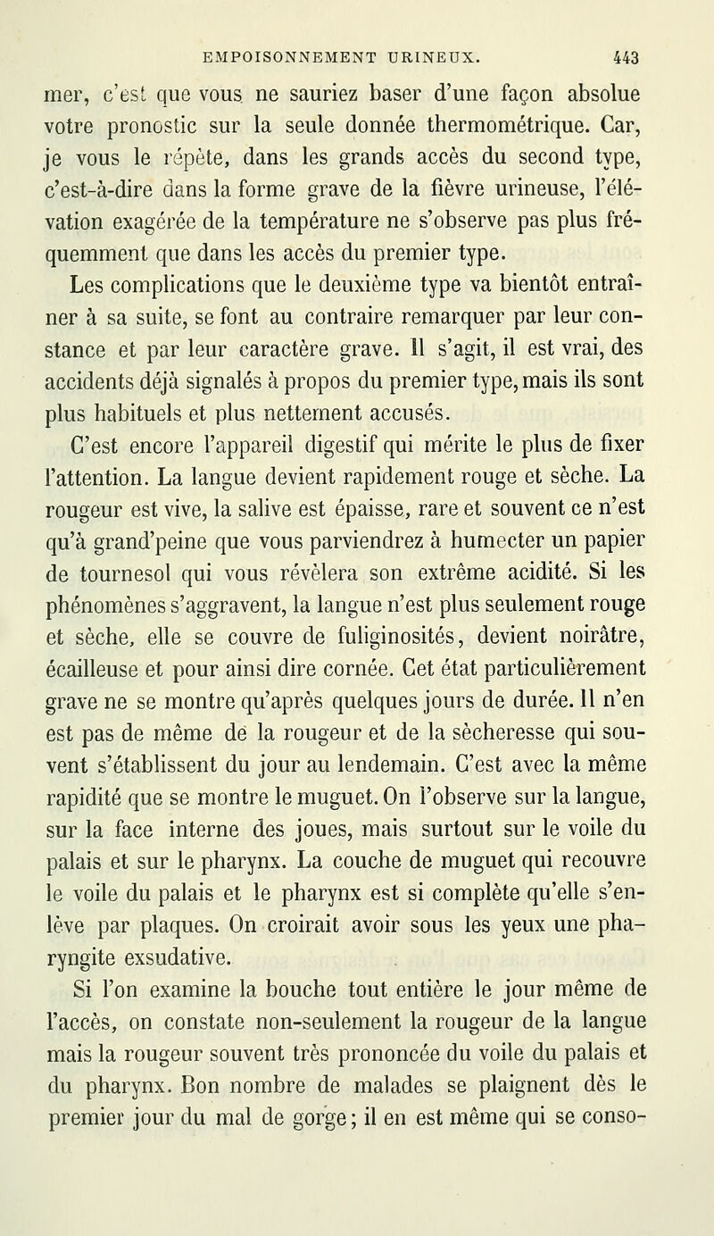 mer, c'est que vous, ne sauriez baser d'une façon absolue votre pronostic sur la seule donnée thermométrique. Car, je vous le répète, dans les grands accès du second type, c'est-à-dire dans la forme grave de la fièvre urineuse, l'élé- vation exagérée de la température ne s'observe pas plus fré- quemment que dans les accès du premier type. Les complications que le deuxième type va bientôt entraî- ner à sa suite, se font au contraire remarquer par leur con- stance et par leur caractère grave. 11 s'agit, il est vrai, des accidents déjà signalés à propos du premier type, mais ils sont plus habituels et plus nettement accusés. C'est encore l'appareil digestif qui mérite le plus de fixer l'attention. La langue devient rapidement rouge et sèche. La rougeur est vive, la salive est épaisse, rare et souvent ce n'est qu'à grand'peine que vous parviendrez à humecter un papier de tournesol qui vous révélera son extrême acidité. Si les phénomènes s'aggravent, la langue n'est plus seulement rouge et sèche, elle se couvre de fuliginosités, devient noirâtre, écailleuse et pour ainsi dire cornée. Cet état particulièrement grave ne se montre qu'après quelques jours de durée. Il n'en est pas de même dé la rougeur et de la sécheresse qui sou- vent s'établissent du jour au lendemain. C'est avec la même rapidité que se montre le muguet. On l'observe sur la langue, sur la face interne des joues, mais surtout sur le voile du palais et sur le pharynx. La couche de muguet qui recouvre le voile du palais et le pharynx est si complète qu'elle s'en- lève par plaques. On croirait avoir sous les yeux une pha- ryngite exsudative. Si l'on examine la bouche tout entière le jour même de l'accès, on constate non-seulement la rougeur de la langue mais la rougeur souvent très prononcée du voile du palais et du pharynx. Bon nombre de malades se plaignent dès le premier jour du mal de gorge ; il en est même qui se conso-