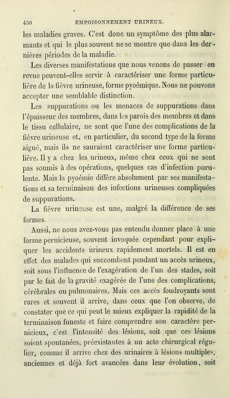 les maladies graves. C'est donc un symptôme des plus alar- mants et qui le plus souvent ne se montre que dans les der- nières périodes de la maladie. Les diverses manifestations que nous venons de passer en revue peuvent-elles servir à caractériser une forme particu- lière de la fièvre urineuse, forme pyoémique. Nous ne pouvons accepter une semblable distinction. Les suppurations ou les menaces de suppurations dans l'épaisseur des membres, dans les parois des membres et dans le tissu cellulaire, ne sont que l'une des complications de la fièvre urineuse et, en particulier, du second type de la forme aiguë, mais ils ne sauraient caractériser une forme particu- lière. 11 y a chez les urineux, même chez ceux qui ne sont pas soumis à des opérations, quelques cas d'infection puru- lente. Mais la pyoémie diffère absolument par ses manifesta- tions et sa terminaison des infections urineuses comphquées de suppurations. La fièvre urinsuse est une, malgré la différence de ses formes. Aussi, ne nous avez-vous pas entendu donner place à une forme pernicieuse, souvent invoquée cependant pour expli- quer les accidents iirineux rapidement mortels. Il est en effet des malades qui succombent pendant un accès urineux, soit sous l'influence de f exagération de l'un des stades, soit par le fait de la gravité exagérée de l'une des complications, cérébrales ou pulmonaires. Mais ces accès foudroyants sont rares et souvent il arrive, dans ceux que l'on observe, de constater que ce qui peut le mieux exphquer la rapidité de la terminaison funeste et faire comprendre son caractère per- nicieux, c'est l'intensité des lésions, soit que ces lésions soient spontanées, préexistantes à un acte chirurgical régu- lier, comme il arrive chez des urinaires à lésions multiples, anciennes et déjà fort avancées dans leur évolution, soit