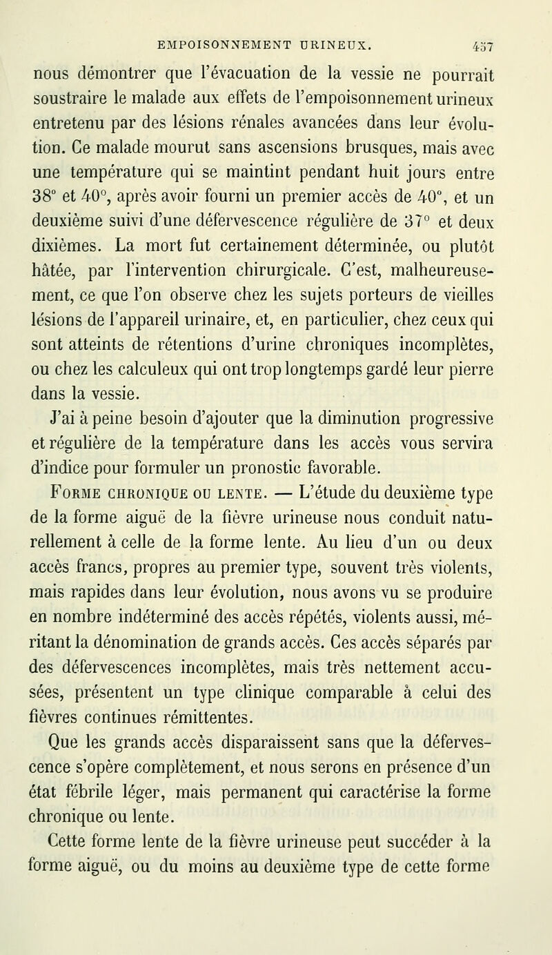 nous démontrer que l'évacuation de la vessie ne pourrait soustraire le malade aux effets de l'empoisonnement urineux entretenu par des lésions rénales avancées dans leur évolu- tion. Ce malade mourut sans ascensions brusques, mais avec une température qui se maintint pendant huit jours entre 38° et 40°, après avoir fourni un premier accès de 40% et un deuxième suivi d'une défervescence régulière de 37° et deux dixièmes. La mort fut certainement déterminée, ou plutôt hâtée, par l'intervention chirurgicale. C'est, malheureuse- ment, ce que l'on observe chez les sujets porteurs de vieilles lésions de l'appareil urinaire, et, en particulier, chez ceux qui sont atteints de rétentions d'urine chroniques incomplètes, ou chez les calculeux qui ont trop longtemps gardé leur pierre dans la vessie. J'ai à peine besoin d'ajouter que la diminution progressive etréguhère de la température dans les accès vous servira d'indice pour formuler un pronostic favorable. B'oRME CHRONIQUE OU LENTE. — L'étudc du dcuxièmo type de la forme aiguë de la fièvre urineuse nous conduit natu- rellement à celle de la forme lente. Au lieu d'un ou deux accès francs, propres au premier type, souvent très violents, mais rapides dans leur évolution, nous avons vu se produire en nombre indéterminé des accès répétés, violents aussi, mé- ritant la dénomination de grands accès. Ces accès séparés par des défervescences incomplètes, mais très nettement accu- sées, présentent un type clinique comparable a celui des fièvres continues rémittentes. Que les grands accès disparaissent sans que la déferves- cence s'opère complètement, et nous serons en présence d'un état fébrile léger, mais permanent qui caractérise la forme chronique ou lente. Cette forme lente de la fièvre urineuse peut succéder à la forme aiguë, ou du moins au deuxième type de cette forme