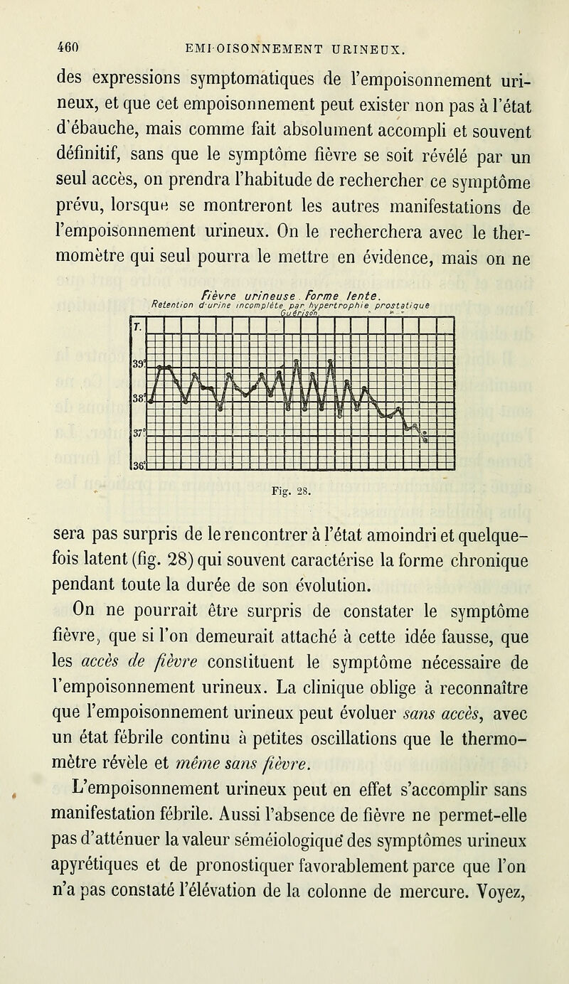 des expressions symptomatiques de l'empoisonnement uri- neux, et que cet empoisonnement peut exister non pas à l'état d'ébauche, mais comme fait absolument accompli et souvent définitif, sans que le symptôme fièvre se soit révélé par un seul accès, on prendra l'habitude de rechercher ce symptôme prévu, lorsque se montreront les autres manifestations de l'empoisonnement urineux. On le recherchera avec le ther- momètre qui seul pourra le mettre en évidence, mais on ne Relent on ièvre un ne i urineuse. Forme icomplète par hypertro Guéri son. lente. phie prostat qui T. 39! 38: 37° 36! 1 1 1 i 1 <fe _ 1^ > ^ n ™ h  h 1 N S ^ \ 4 '^ l n d \ il LU^ ij I 1 \ ïï B î  ^ ^ ^ ^ •^ ^ f% ^© >^ _ _ _ _ _ ^ _ _ „_ ^ ^ _ _ -.» Fis. 28 sera pas surpris de le rencontrer à l'état amoindri et quelque- fois latent (fig. 28) qui souvent caractérise la forme chronique pendant toute la durée de son évolution. On ne pourrait être surpris de constater le symptôme fièvre, que si l'on demeurait attaché à cette idée fausse, que les accès de fièvre constituent le symptôme nécessaire de l'empoisonnement urineux. La clinique obhge à reconnaître que l'empoisonnement urineux peut évoluer sans accès, avec un état fébrile continu à petites oscillations que le thermo- mètre révèle et même sans fièvre. L'empoisonnement urineux peut en effet s'accomphr sans manifestation fébrile. Aussi l'absence de fièvre ne permet-elle pas d'atténuer la valeur séméiologique des symptômes urineux apyrétiques et de pronostiquer favorablement parce que l'on n'a pas constaté l'élévation de la colonne de mercure. Voyez,