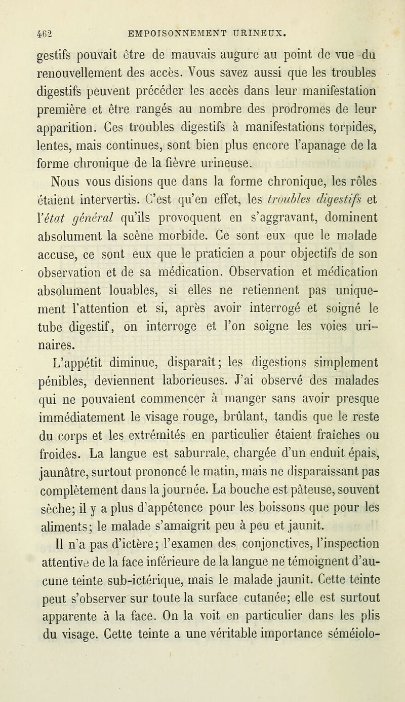 gestifs pouvait être de mauvais augure au point de vue du renouvellement des accès. Vous savez aussi que les troubles digestifs peuvent précéder les accès dans leur manifestation première et être rangés au nombre des prodromes de leur apparition. Ces troubles digestifs à manifestations torpides, lentes, mais continues, sont bien plus encore l'apanage de la forme chronique de la fièvre urineuse. Nous vous disions que dans la forme chronique, les rôles étaient intervertis. C'est qu'en effet, les troubles digestifs et Yétat général qu'ils provoquent en s'aggravant, dominent absolument la scène morbide. Ce sont eux que le malade accuse, ce sont eux que le praticien a pour objectifs de son observation et de sa médication. Observation et médication absolument louables, si elles ne retiennent pas unique- ment l'attention et si, après avoir interrogé et soigné le tube digestif, on interroge et l'on soigne les voies uri- naires. L'appétit diminue, disparaît; les digestions simplement pénibles, deviennent laborieuses. J'ai observé des malades qui ne pouvaient commencer à manger sans avoir presque immédiatement le visage rouge, brûlant, tandis que le reste du corps et les extrémités en particuher étaient fraîches ou froides. La langue est saburrale, chargée d'un enduit épais, jaunâtre, surtout prononcé le matin, mais ne disparaissant pas complètement dans la journée. La bouche est pâteuse, souvent sèche; il y a plus d'appétence pour les boissons que pour les aliments; le malade s'amaigrit peu à peu et jaunit. Il n'a pas d'ictère; l'examen des conjonctives, l'inspection attentive de la face inférieure de la langue ne témoignent d'au- cune teinte sub-ictérique, mais le malade jaunit. Cette teinte peut s'observer sur toute la surface cutanée; elle est surtout apparente à la face. On la voit en particuher dans les plis du visage. Cette teinte a une véritable importance séméiolo-