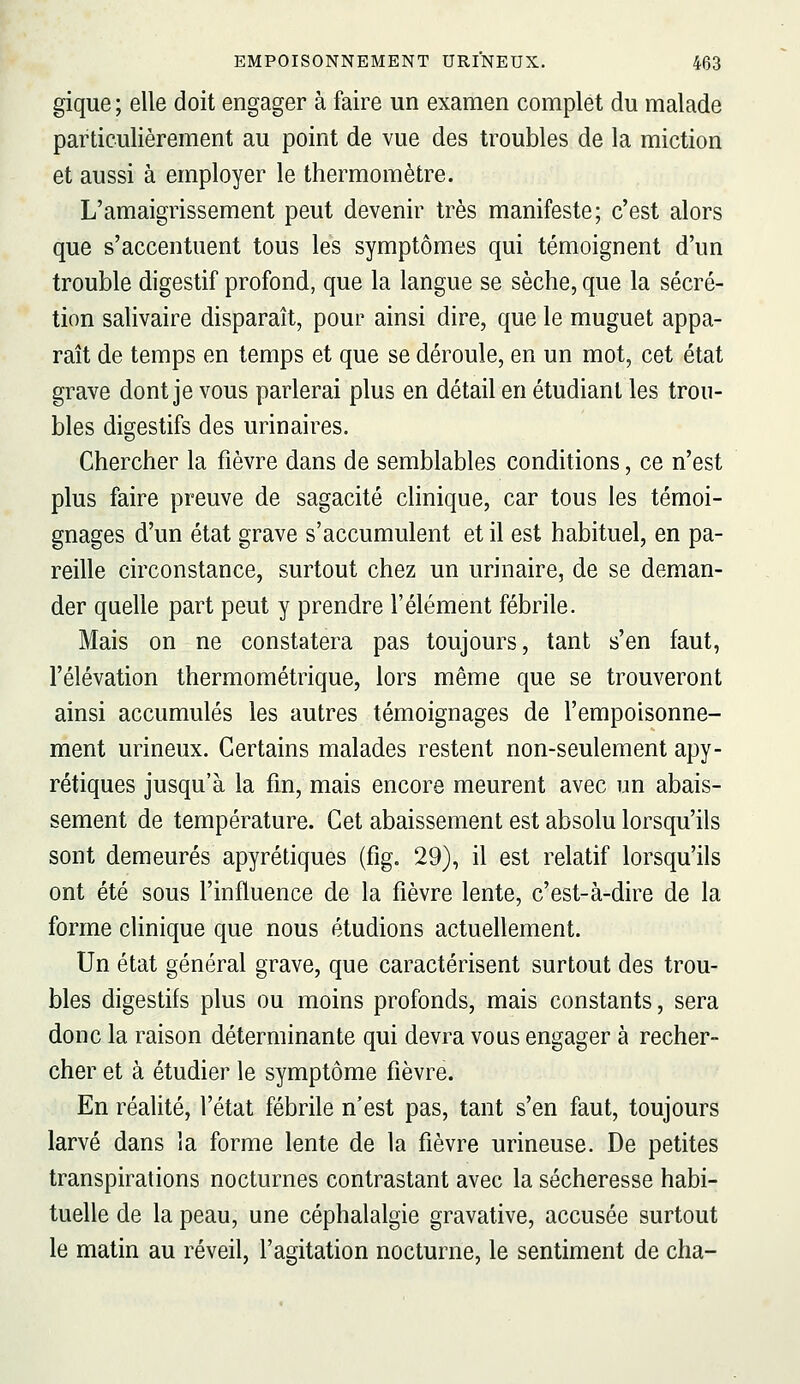 gique ; elle doit engager à faire un examen complet du malade particulièrement au point de vue des troubles de la miction et aussi à employer le thermomètre. L'amaigrissement peut devenir très manifeste; c'est alors que s'accentuent tous les symptômes qui témoignent d'un trouble digestif profond, que la langue se sèche, que la sécré- tion salivaire disparaît, pour ainsi dire, que le muguet appa- raît de temps en temps et que se déroule, en un mot, cet état grave dont je vous parlerai plus en détail en étudiant les trou- bles digestifs des urinaires. Chercher la fièvre dans de semblables conditions, ce n'est plus faire preuve de sagacité clinique, car tous les témoi- gnages d'un état grave s'accumulent et il est habituel, en pa- reille circonstance, surtout chez un urinaire, de se deman- der quelle part peut y prendre l'élément fébrile. Mais on ne constatera pas toujours, tant s'en faut, l'élévation thermométrique, lors même que se trouveront ainsi accumulés les autres témoignages de l'empoisonne- ment urineux. Certains malades restent non-seulement apy- rétiques jusqu'à la fm, mais encore meurent avec un abais- sement de température. Cet abaissement est absolu lorsqu'ils sont demeurés apyrétiques (fig. 29), il est relatif lorsqu'ils ont été sous l'influence de la fièvre lente, c'est-à-dire de la forme clinique que nous étudions actuellement. Un état général grave, que caractérisent surtout des trou- bles digestifs plus ou moins profonds, mais constants, sera donc la raison déterminante qui devra vous engager à recher- cher et à étudier le symptôme fièvre. En réalité, l'état fébrile n'est pas, tant s'en faut, toujours larvé dans la forme lente de la fièvre urineuse. De petites transpirations nocturnes contrastant avec la sécheresse habi- tuelle de la peau, une céphalalgie gravative, accusée surtout le matin au réveil, l'agitation nocturne, le sentiment de cha-