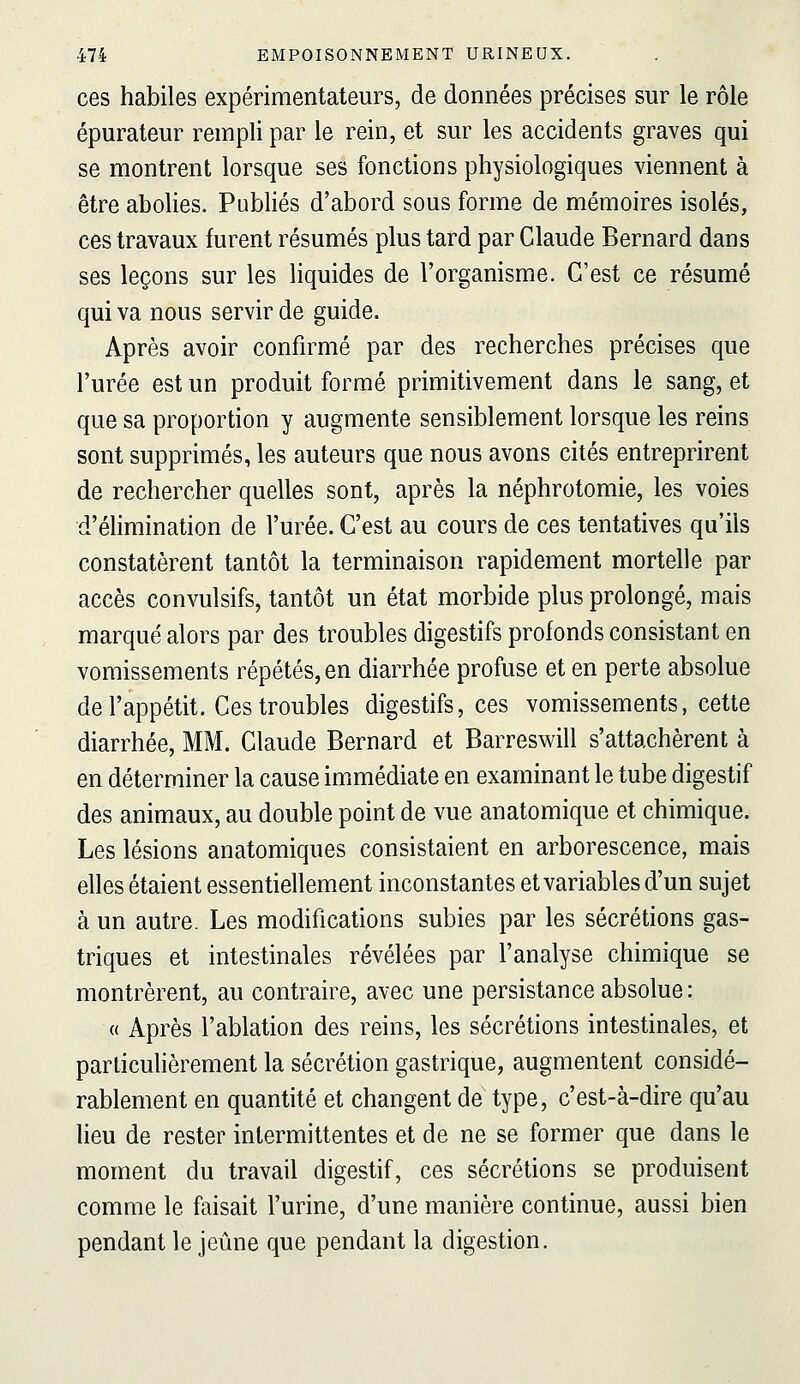 ces habiles expérimentateurs, de données précises sur le rôle épurateur rempli par le rein, et sur les accidents graves qui se montrent lorsque ses fonctions physiologiques viennent à être abolies. Pubhés d'abord sous forme de mémoires isolés, ces travaux furent résumés plus tard par Claude Bernard dans ses leçons sur les liquides de l'organisme. C'est ce résumé qui va nous servir de guide. Après avoir confirmé par des recherches précises que l'urée est un produit formé primitivement dans le sang, et que sa proportion y augmente sensiblement lorsque les reins sont supprimés, les auteurs que nous avons cités entreprirent de rechercher quelles sont, après la néphrotomie, les voies d'élimination de l'urée. C'est au cours de ces tentatives qu'ils constatèrent tantôt la terminaison rapidement mortelle par accès convulsifs, tantôt un état morbide plus prolongé, mais marqué alors par des troubles digestifs profonds consistant en vomissements répétés, en diarrhée profuse et en perte absolue de l'appétit. Ces troubles digestifs, ces vomissements, cette diarrhée, MM. Claude Bernard et Barreswill s'attachèrent à en déterminer la cause immédiate en examinant le tube digestif des animaux, au double point de vue anatomique et chimique. Les lésions anatomiques consistaient en arborescence, mais elles étaient essentiellement inconstantes et variables d'un sujet à un autre. Les modifications subies par les sécrétions gas- triques et intestinales révélées par l'analyse chimique se montrèrent, au contraire, avec une persistance absolue : (( Après l'ablation des reins, les sécrétions intestinales, et particulièrement la sécrétion gastrique, augmentent considé- rablement en quantité et changent de type, c'est-à-dire qu'au lieu de rester intermittentes et de ne se former que dans le moment du travail digestif, ces sécrétions se produisent comme le faisait l'urine, d'une manière continue, aussi bien pendant le jeûne que pendant la digestion.