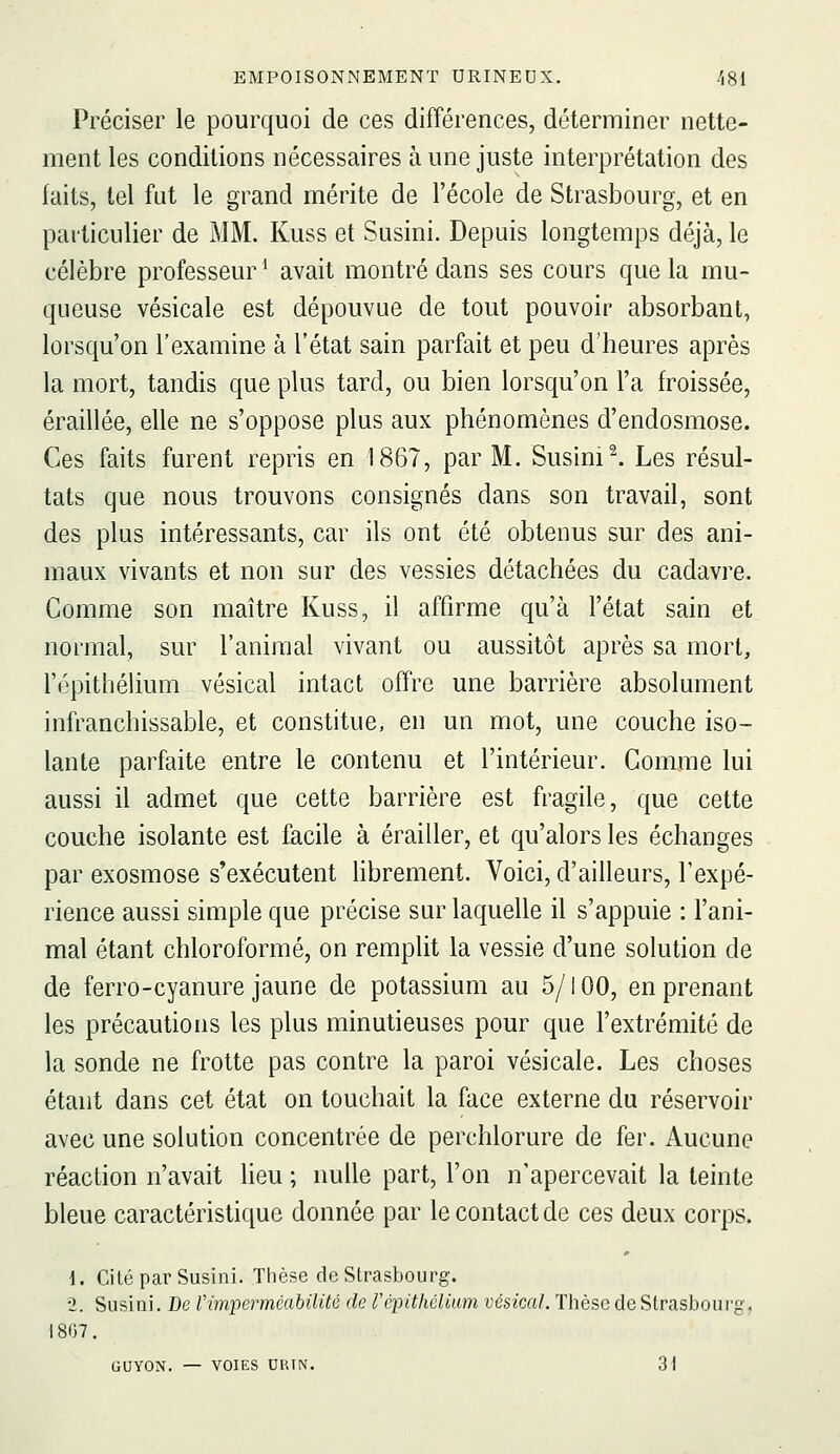 Préciser le pourquoi de ces différences, déterminer nette- ment les conditions nécessaires aune juste interprétation des faits, tel fut le grand mérite de l'école de Strasbourg, et en particulier de MM. Kuss et Susini. Depuis longtemps déjà, le célèbre professeur * avait montré dans ses cours que la mu- queuse vésicale est dépouvue de tout pouvoir absorbant, lorsqu'on l'examine à l'état sain parfait et peu d'heures après la mort, tandis que plus tard, ou bien lorsqu'on l'a froissée, éraillée, elle ne s'oppose plus aux phénomènes d'endosmose. Ces faits furent repris en 1867, par M. Susini ^ Les résul- tats que nous trouvons consignés dans son travail, sont des plus intéressants, car ils ont été obtenus sur des ani- maux vivants et non sur des vessies détachées du cadavre. Comme son maître Kuss, il affirme qu'à l'état sain et normal, sur l'animal vivant ou aussitôt après sa mort, l'épithéhum vésical intact offre une barrière absolument infranchissable, et constitue, en un mot, une couche iso- lante parfaite entre le contenu et l'intérieur. Comme lui aussi il admet que cette barrière est fragile, que cette couche isolante est facile à érailler, et qu'alors les échanges par exosmose s'exécutent Hbrement. Voici, d'ailleurs, l'expé- rience aussi simple que précise sur laquelle il s'appuie : l'ani- mal étant chloroformé, on remplit la vessie d'une solution de de ferro-cyanure jaune de potassium au 5/100, en prenant les précautions les plus minutieuses pour que l'extrémité de la sonde ne frotte pas contre la paroi vésicale. Les choses étant dans cet état on touchait la face externe du réservoir avec une solution concentrée de perehlorure de fer. Aucune réaction n'avait lieu ; nulle part, l'on n'apercevait la teinte bleue caractéristique donnée par le contact de ces deux corps. \. Cité par Susini. Thèse de Strasbourg. 2. Susini. De rimpei^mcabUité de répithélMm vésical. Thèse de Strasboui'g, \ 807. GUYON. — VOIES UKIN. 31