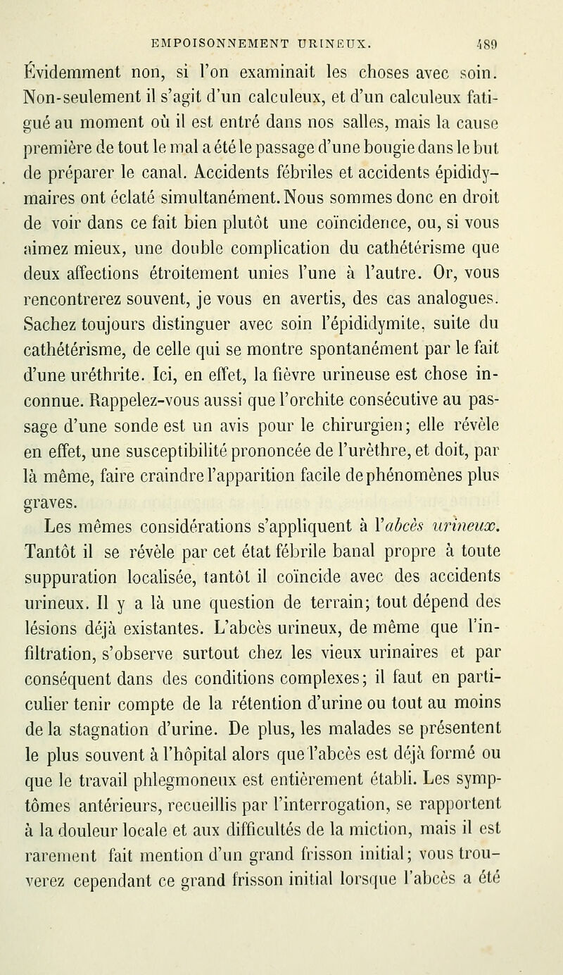 Évidemment non, si l'on examinait les choses avec soin. Non-seulement il s'agit d'un calculeux, et d'un calculeux fati- gué au moment où il est entré dans nos salles, mais la cause première de tout le mal a été le passage d'une bougie dans le but de préparer le canal. Accidents fébriles et accidents épididy- maires ont éclaté simultanément. Nous sommes donc en droit de voir dans ce fait bien plutôt une coïncidence, ou, si vous aimez mieux, une double complication du cathétérisme que deux affections étroitement unies l'une à l'autre. Or, vous rencontrerez souvent, je vous en avertis, des cas analogues. Sachez toujours distinguer avec soin l'épididymite, suite du cathétérisme, de celle qui se montre spontanément par le fait d'une uréthrite. Ici, en effet, la fièvre urineuse est chose in- connue. Rappelez-vous aussi que l'orchite consécutive au pas- sage d'une sonde est un avis pour le chirurgien ; elle révèle en effet, une susceptibilité prononcée de l'urèthre, et doit, par là même, faire craindre l'apparition facile de phénomènes plus graves. Les mêmes considérations s'appliquent à Vabcès urineux. Tantôt il se révèle par cet état fébrile banal propre à toute suppuration localisée, tantôt il coïncide avec des accidents urineux. Il y a là une question de terrain; tout dépend des lésions déjà existantes. L'abcès urineux, de même que l'in- filtration, s'observe surtout chez les vieux urinaires et par conséquent dans des conditions complexes; il faut en parti- culier tenir compte de la rétention d'urine ou tout au moins de la stagnation d'urine. De plus, les malades se présentent le plus souvent à l'hôpital alors que l'abcès est déjà formé ou que le travail phlegmoneux est entièrement établi. Les symp- tômes antérieurs, recueiUis par l'interrogation, se rapportent à la douleur locale et aux difficultés de la miction, mais il est rarement fait mention d'un grand frisson initial; vous trou- verez cependant ce grand frisson initial lorsque l'abcès a été