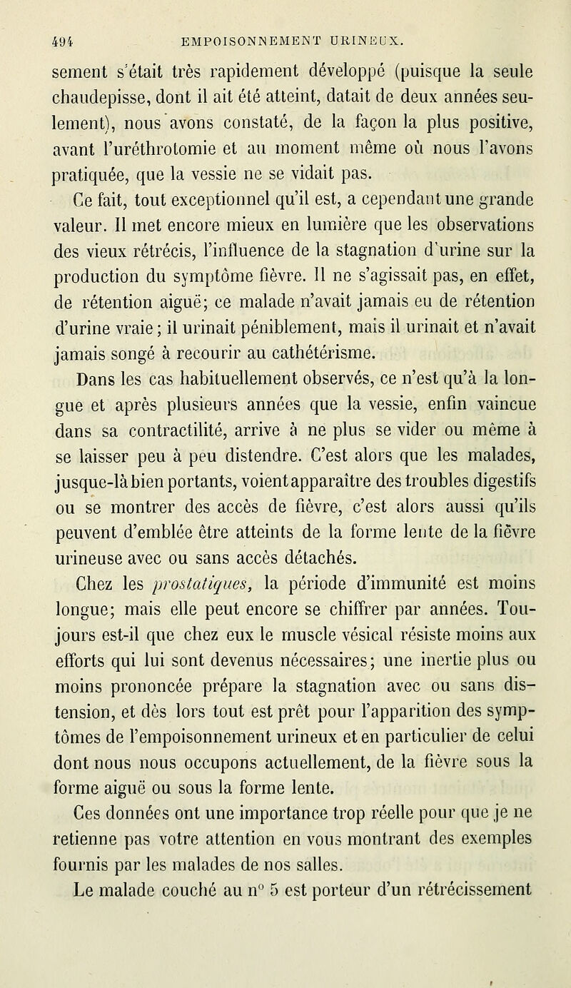 sèment s'était très rapidement développé (puisque la seule chaudepisse, dont il ait été atteint, datait de deux années seu- lement), nous avons constaté, de la façon la plus positive, avant l'uréthrotomie et au moment même où nous l'avons pratiquée, que la vessie ne se vidait pas. Ce fait, tout exceptionnel qu'il est, a cependant une grande valeur. Il met encore mieux en lumière que les observations des vieux rétrécis, l'influence de la stagnation d'urine sur la production du symptôme fièvre. Il ne s'agissait pas, en effet, de rétention aiguë; ce malade n'avait jamais eu de rétention d'urine vraie ; il urinait péniblement, mais il urinait et n'avait jamais songé à recourir au cathétérisme. Dans les cas habituellement observés, ce n'est qu'à la lon- gue et après plusieurs années que la vessie, enfin vaincue dans sa contractilité, arrive à ne plus se vider ou même à se laisser peu à peu distendre. C'est alors que les malades, jusque-là bien portants, voient apparaître des troubles digestifs ou se montrer des accès de fièvre, c'est alors aussi qu'ils peuvent d'emblée être atteints de la forme lente de la fièvre urineuse avec ou sans accès détachés. Chez les prostatiques, la période d'immunité est moins longue; mais elle peut encore se chiffrer par années. Tou- jours est-il que chez eux le muscle vésical résiste moins aux efforts qui lui sont devenus nécessaires ; une inertie plus ou moins prononcée prépare la stagnation avec ou sans dis- tension, et dès lors tout est prêt pour l'apparition des symp- tômes de l'empoisonnement urineux et en particulier de celui dont nous nous occupons actuellement, de la fièvre sous la forme aiguë ou sous la forme lente. Ces données ont une importance trop réelle pour que je ne retienne pas votre attention en vous montrant des exemples fournis par les malades de nos salles. Le malade couché au n^ 5 est porteur d'un rétrécissement