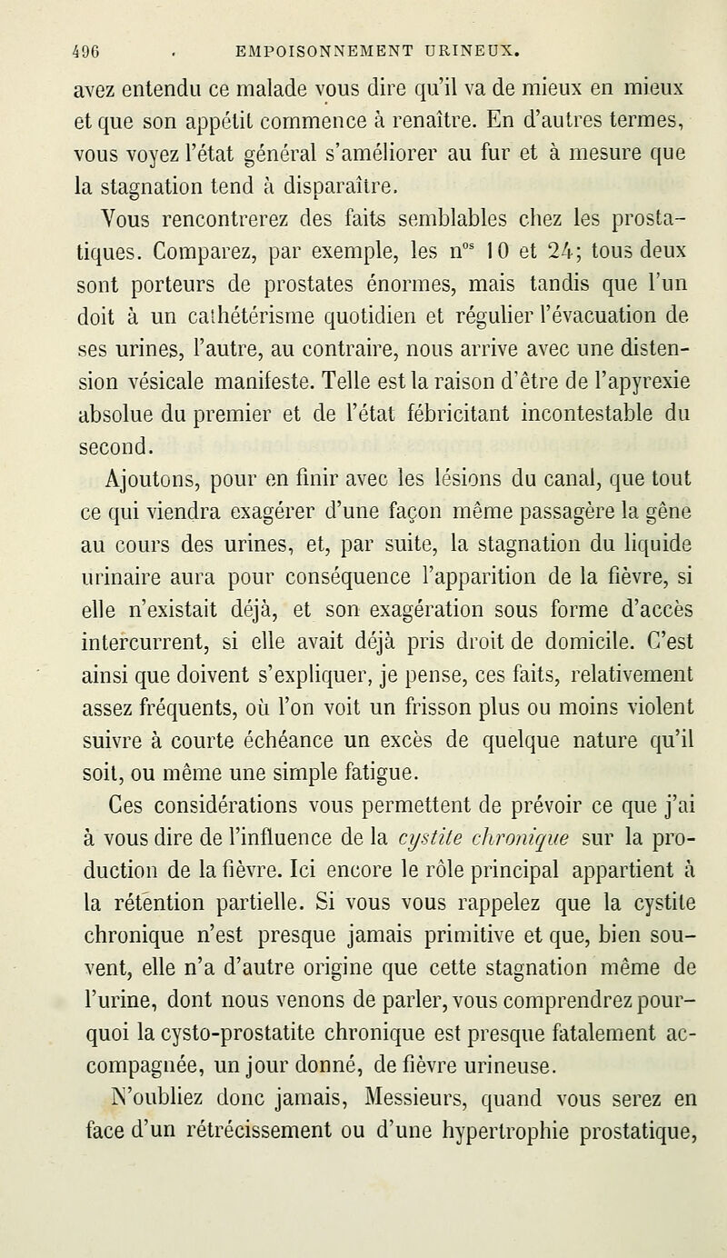 avez entendu ce malade vous dire qu'il va de mieux en mieux et que son appétit commence à renaître. En d'autres termes, vous voyez l'état général s'améliorer au fur et à mesure que la stagnation tend à disparaître. Vous rencontrerez des faits semblables chez les prosta- tiques. Comparez, par exemple, les n°' 10 et 24; tous deux sont porteurs de prostates énormes, mais tandis que l'un doit à un caihétérisme quotidien et régulier l'évacuation de ses urines, l'autre, au contraire, nous arrive avec une disten- sion vésicale manifeste. Telle est la raison d'être de l'apyrexie absolue du premier et de l'état fébricitant incontestable du second. Ajoutons, pour en finir avec les lésions du canal, que tout ce qui viendra exagérer d'une façon même passagère la gêne au cours des urines, et, par suite, la stagnation du liquide urinaire aura pour conséquence l'apparition de la fièvre, si elle n'existait déjà, et son exagération sous forme d'accès intercurrent, si elle avait déjà pris droit de domicile. C'est ainsi que doivent s'expliquer, je pense, ces faits, relativement assez fréquents, où l'on voit un frisson plus ou moins violent suivre à courte échéance un excès de quelque nature qu'il soil, ou même une simple fatigue. Ces considérations vous permettent de prévoir ce que j'ai à vous dire de l'influence delà cystite chronique sur la pro- duction de la fièvre. Ici encore le rôle principal appartient à la rétention partielle. Si vous vous rappelez que la cystite chronique n'est presque jamais primitive et que, bien sou- vent, elle n'a d'autre origine que cette stagnation même de l'urine, dont nous venons de parler, vous comprendrez pour- quoi la cysto-prostatite chronique est presque fatalement ac- compagnée, un jour donné, de fièvre urineuse. jN'oubliez donc jamais, Messieurs, quand vous serez en face d'un rétrécissement ou d'une hypertrophie prostatique.