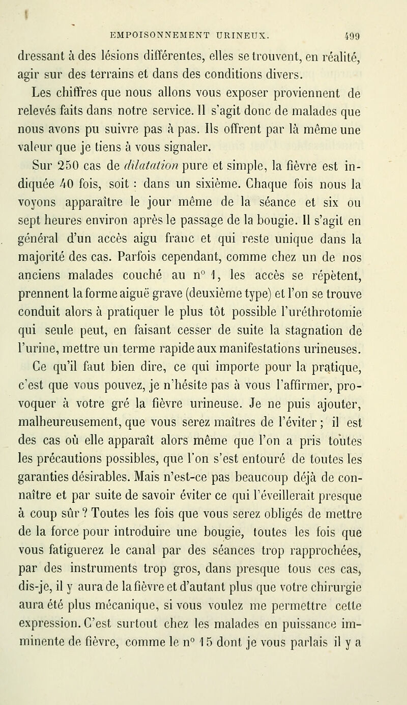 I EMPOISONNEMENT URINEUX. 499 dressant à des lésions différentes, elles se trouvent, en réalité, agir sur des terrains et dans des conditions divers. Les chiffres que nous allons vous exposer proviennent de relevés faits dans notre service, 11 s'agit donc de malades que nous avons pu suivre pas à pas. Ils offrent par là même une valeur que je tiens à vous signaler. Sur 250 cas de dilatation pure et simple, la fièvre est in- diquée 40 fois, soit : dans un sixième. Chaque fois nous la voyons apparaître le jour même de la séance et six ou sept heures environ après le passage de la bougie. 11 s'agit en général d'un accès aigu franc et qui reste unique dans la majorité des cas. Parfois cependant, comme chez un de nos anciens malades couché au n*^ 1, les accès se répètent, prennent la forme aiguë grave (deuxième type) et l'on se trouve conduit alors à pratiquer le plus tôt possible l'uréthrotomie qui seule peut, en faisant cesser de suite la stagnation de l'urine, mettre un terme rapide aux manifestations urineuses. Ce qu'il faut bien dire, ce qui importe pour la pratique, c'est que vous pouvez, je n'hésite pas à vous l'affirmer, pro- voquer à votre gré la fièvre urineuse. Je ne puis ajouter, malheureusement, que vous serez maîtres de l'éviter ; il est des cas où elle apparaît alors même que l'on a pris tolites les précautions possibles, que l'on s'est entouré de toutes les garanties désirables. Mais n'est-ce pas beaucoup déjà de con- naître et par suite de savoir éviter ce qui réveillerait presque à coup sûr? Toutes les fois que vous serez obligés de mettre de la force pour introduire une bougie, toutes les fois que vous fatiguerez le canal par des séances trop rapprochées, par des instruments trop gros, dans presque tous ces cas, dis-je, il y aura de la fièvre et d'autant plus que votre chirurgie aura été plus mécanique, si vous voulez me permettre cette expression. C'est surtout chez les malades en puissance im- minente de fièvre, comme le n° 15 dont je vous parlais il y a