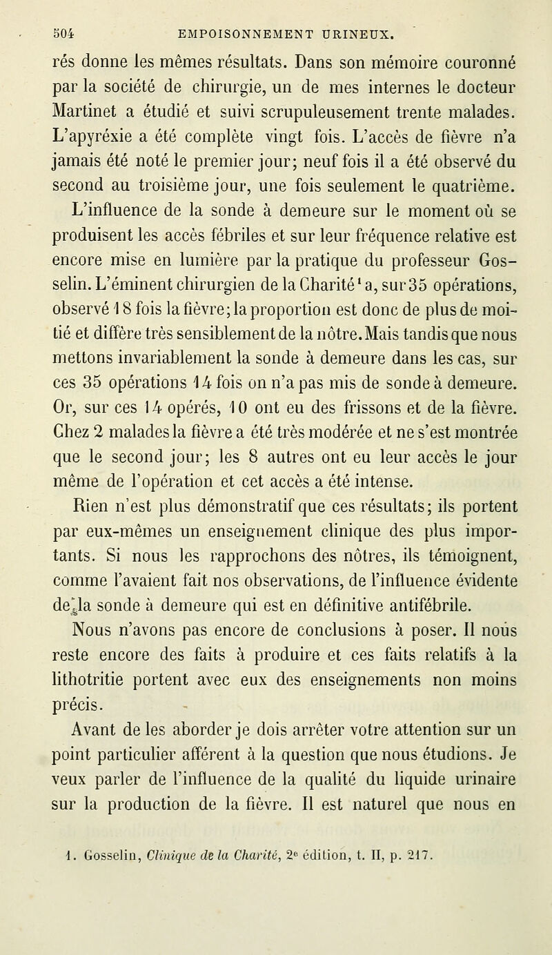 rés donne les mêmes résultats. Dans son mémoire couronné par la société de chirurgie, un de mes internes le docteur Martinet a étudié et suivi scrupuleusement trente malades. L'apyréxie a été complète vingt fois. L'accès de fièvre n'a jamais été noté le premier jour; neuf fois il a été observé du second au troisième jour, une fois seulement le quatrième. L'influence de la sonde à demeure sur le moment où se produisent les accès fébriles et sur leur fréquence relative est encore mise en lumière par la pratique du professeur Gos- selin. L'éminent chirurgien de la Charité' a, sur35 opérations, observé 18 fois la fièvre; la proportion est donc de plus de moi- tié et diffère très sensiblement de la nôtre. Mais tandis que nous mettons invariablement la sonde à demeure dans les cas, sur ces 35 opérations 14 fois on n'a pas mis de sonde à demeure. Or, sur ces 14 opérés, 10 ont eu des frissons et de la fièvre. Chez 2 malades la fièvre a été très modérée et ne s'est montrée que le second jour; les 8 autres ont eu leur accès le jour même de l'opération et cet accès a été intense. Rien n'est plus démonstratif que ces résultats; ils portent par eux-mêmes un enseiguement chnique des plus impor- tants. Si nous les rapprochons des nôtres, ils témoignent, comme l'avaient fait nos observations, de l'influence évidente de^a sonde à demeure qui est en définitive antifébrile. Nous n'avons pas encore de conclusions à poser. Il nous reste encore des faits à produire et ces faits relatifs à la hthotritie portent avec eux des enseignements non moins précis. Avant de les aborder je dois arrêter votre attention sur un point particulier afférent à la question que nous étudions. Je veux parler de l'influence de la qualité du liquide urinaire sur la production de la fièvre. Il est naturel que nous en 1. Gosseliii, Clinique de la Chanté, 2^ édition, t. II, p. 217.