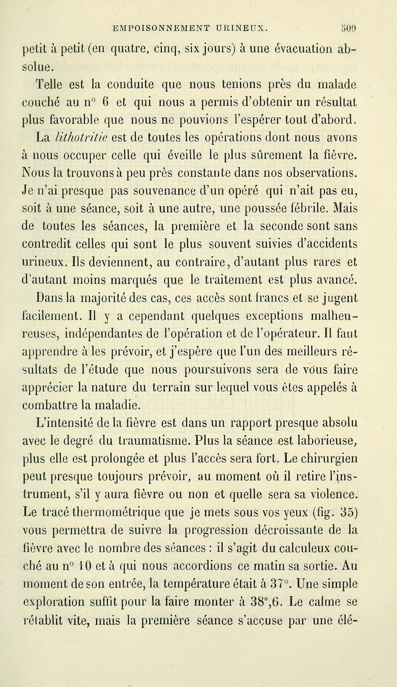 petit à petit (en quatre, cinq, six jours) à une évacuation ab- solue. Telle est la conduite que nous tenions près du malade couché au n° 6 et qui nous a permis d'obtenir un résultat plus favorable que nous ne pouvions l'espérer tout d'abord. La lithotritie est de toutes les opérations dont nous avons à nous occuper celle qui éveille le plus sûrement la fièvre. Nous la trouvons à peu près constante dans nos observations. Je n'ai presque pas souvenance d'un opéré qui n'ait pas eu, soit à une séance, soit à une autre, une poussée fébrile. Mais de toutes les séances, la première et la seconde sont sans contredit celles qui sont le plus souvent suivies d'accidents urineux. Ils deviennent, au contraire, d'autant plus rares et d'autant moins marqués que le traitement est plus avancé. Dans la majorité des cas, ces accès sont francs et se jugent facilement. Il y a cependant quelques exceptions malheu- reuses, indépendantes de l'opération et de l'opérateur. Il faut apprendre à les prévoir, et j'espère que l'un des meilleurs ré- sultats de l'étude que nous poursuivons sera de vous faire apprécier la nature du terrain sur lequel vous êtes appelés à combattre la maladie. L'intensité de la fièvre est dans un rapport presque absolu avec le degré du traumatisme. Plus la séance est laborieuse^ plus elle est prolongée et plus l'accès sera fort. Le chirurgien peut presque toujours prévoir, au moment oîi il retire l'ins- trument, s'il y aura fièvre ou non et quelle sera sa violence. Le tracé thermométrique que je mets sous vos yeux (fig. 35) vous permettra de suivre la progression décroissante de la fièvre avec le nombre des séances : il s'agit du calculeux cou- ché au n° \ 0 et à qui nous accordions ce matin sa sortie. Au moment de son entrée, la température était à 37°. Une simple exploration suffit pour la faire monter à 38°,6. Le calme se rétablit vite, mais la première séance s'accuse par une élé-