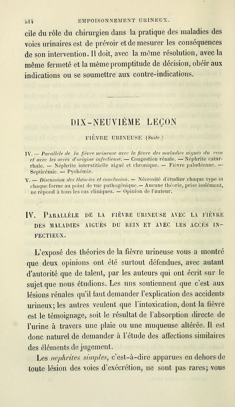 cile du rôle du chirurgien dans la pratique des maladies des voies urinaires est de prévoir et de mesurer les conséquences de son intervention. 11 doit, avec la même résolution, avec la même fermeté et la même promptitude de décision, obéir aux indications ou se soumettre aux contre-indications. DIX-NEUVIÈME LEÇON FIÈVRE URINEUSE {Suite.) IV. — Parallèle de la fièvre urineuse avec la fièvre des maladies aiguës du rein et avec les accès d'origine infectieuse. — Congestion rénale. — Néphrite catar- rhale. — Néphrite interstitielle aiguë et chronique. — Fièvre paludéenne. — Septicémie. — Pyohémie. Y_ _ Discussion des théories et conclusion. — Nécessité d'étudier chaque type et chaque forme au point de vue pathogénique.— Aucune théorie, prise isolément, ne répond à tous les cas cliniques. — Opinion de l'auteur. IV. Parallèle de la fièvre urineuse avec la fièvre DES maladies aiguës DU REIN ET A\EC LES ACCÈS IN- FECTIEUX. L'exposé des théories de la fièvre urineuse vous a montré que deux opinions ont été surtout défendues, avec autant d'autorité que de talent, par les auteurs qui ont écrit sur le sujet que nous étudions. Les uns soutiennent que c'est aux lésions rénales qu'il faut demander l'explication des accidents urineux; les autres veulent que l'intoxication, dont la fièvre est le témoignage, soit le résultat de l'absorption directe de l'urine à travers une plaie ou une muqueuse altérée. Il est donc naturel de demander à l'étude des affections similaires des éléments de jugement. Les néphrites simples^ c'est-à-dire apparues en dehors de toute lésion des voies d'exécrétionj ne sont pas rares; vous