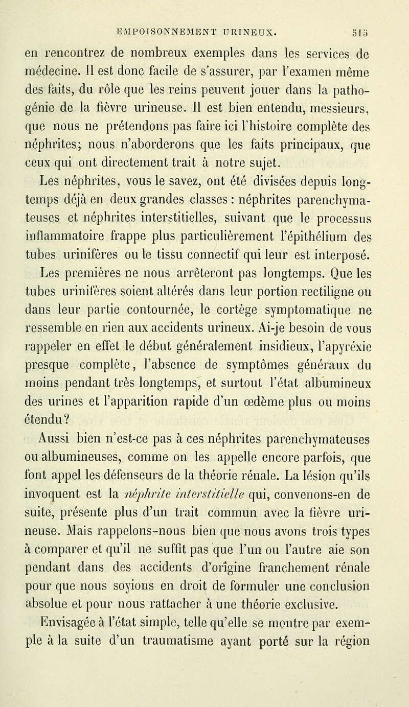 en rencontrez de nombreux exemples dans les services de médecine. 11 est donc facile de s'assurer, par l'examen même des faits, du rôle que les reins peuvent jouer dans la patho- génie de la fièvre urineuse. 11 est bien entendu, messieurs, que nous ne prétendons pas faire ici l'histoire complète des néphrites; nous n'aborderons que les faits principaux, que ceux qui ont directement trait à notre sujet. Les néphrites, vous le savez, ont été divisées depuis long- temps déjà en deux grandes classes : néphrites parenchyma- teuses et néphrites interstitielles, suivant que le processus inflammatoire frappe plus particulièrement l'épithélium des tubes urinifères ou le tissu connectif qui leur est interposé. Les premières ne nous arrêteront pas longtemps. Que les tubes urinifères soient altérés dans leur portion rectiligne ou dans leur partie contournée, le cortège symptomatique ne ressemble en rien aux accidents urineux. Ai-je besoin de vous rappeler en effet le début généralement insidieux, l'apyréxic presque complète, l'absence de symptômes généraux du moins pendant très longtemps, et surtout l'état albumineux des urines et l'apparition rapide d'un œdème plus ou moins étendu? Aussi bien n'est-ce pas à ces néphrites parenchymateuses ou albumineuses, comme on les appelle encore parfois, que font appel les défenseurs de la théorie rénale. La lésion qu'ils invoquent est la néphrite interstitielle qui, convenons-en de suite, présente plus d'un trait commun avec la lièvre uri- neuse. Mais rappelons-nous bien que nous avons trois types à comparer et qu'il ne suffit pas que l'un ou l'autre aie son pendant dans des accidents d'origine franchement rénale pour que nous soyions en droit de formuler une conclusion absolue et pour nous rattacher à une théorie exclusive. Envisagée à l'état simple, telle qu'elle se montre par exem- ple à la suite d'un traumatisme ayant porté sur la région