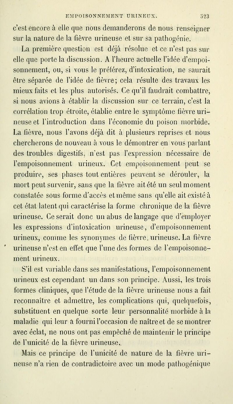 c'est encore à elle que nous demanderons de nous renseigner sur la nature de la fièvre urineuse et sur sa pathogénie. La première question est déjà résolue et ce n'est pas sur elle que porte la discussion. A l'heure actuelle l'idée d'empoi- sonnement, ou, si vous le préférez, d'intoxication, ne saurait être séparée de l'idée de fièvre; cela résulte des travaux les mieux faits et les plus autorisés. Ce qu'il faudrait combattre, si nous avions à établir la discussion sur ce terrain, c'est la corrélation trop étroite, établie entre le symptôme fièvre uri- neuse et l'introduction dans féconomie du poison morbide. La fièvre, nous l'avons déjà dit à plusieurs reprises et nous chercherons de nouveau à vous le démontrer en vous parlant des troubles digestifs, n'est pas l'expression nécessaire de l'empoisonnement urineux. Cet empoisonnement peut se produire, ses phases tout entières peuvent se dérouler, la mort peut survenir, sans que la fièvre ait été un seul moment constatée sous forme d'accès et même sans qu'elle ait existé à cet état latent qui caractérise la forme chronique de la fièvre urineuse. Ce serait donc un abus de langage que d'employer les expressions d'intoxication urineuse, d'empoisonnement urineux, comme les synonymes de fièvre, urineuse. La fièvre urineuse n'est en effet que l'une des formes de l'empoisonne- ment urineux. S'il est variable dans ses manifestations, l'empoisonnement urineux est cependant un dans son principe. Aussi, les trois formes cliniques, que l'étude de la fièvre urineuse nous a fait reconnaître et admettre, les comphcations qui, quelquefois, substituent en quelque sorte leur personnalité morbide à la maladie qui leur a fourni l'occasion de naître et de se montrer avec éclat, ne nous ont pas empêché de maintenir le principe de l'unicité de la fièvre urineuse. Mais ce principe de l'unicité de nature de la fièvre uri- neuse n'a rien de contradictoire avec un mode pathogénique