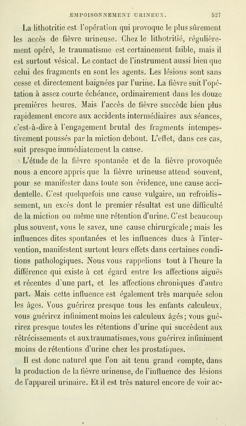 La lithotritie est l'opération qui provoque le plus sûrement les accès de fièvre urineuse. Chez le lithotritie, régulière- ment opéré, le traumatisme est certainement faible, mais il est surtout vésical. Le contact de l'instrument aussi bien que celui des fragments en sont les agents. Les lésions sont sans cesse et directement baignées par l'urine. La fièvre suit l'opé- tation à assez courte échéance, ordinairement dans les douze premières heures. Mais l'accès de lièvre succède bien plus rapidement encore aux accidents intermédiaires aux séances, c'est-à-dire à l'engagement brutal des fragments intempes- tivement poussés parla miction debout. L'effet, dans ces cas, suit presque immédiatement la cause. L'étude de la fièvre spontanée et de la fièvre provoquée nous a encore appris que la fièvre urineuse attend souvent, pour se manifester dans toute son évidence, une cause acci- dentelle. C'est quelquefois une cause vulgaire, un refroidis- sement, un excès dont le premier résultat est une difficulté de la miction ou même une rétention d'urine. C'est beaucoup plus souvent, vous le savez, une cause chirurgicale; mais les influences dites spontanées et les influences dues à l'inter- vention, manifestent surtout leurs effets dans certaines condi- tions pathologiques. Nous vous rappelions tout à l'heure la différence qui existe à cet égard entre les afl'ections aiguës et récentes d'une part, et les affections chroniques d'autre part. Mais cette influence est également très marquée selon les âges. Vous guérirez presque tous les enfants calculeux, vous guérirez infiniment moins les calculeux âgés; vous gué- rirez presque toutes les rétentions d'urine qui succèdent aux rétrécissements et aux traumatismes, vous guérirez infiniment moins de rétentions d'urine chez les prostatiques. Il est donc naturel que l'on ait tenu grand compte, dans la production de la fièvre urineuse, de l'influence des lésions de l'appareil urinaire. Et il est très naturel encore de voir ac-