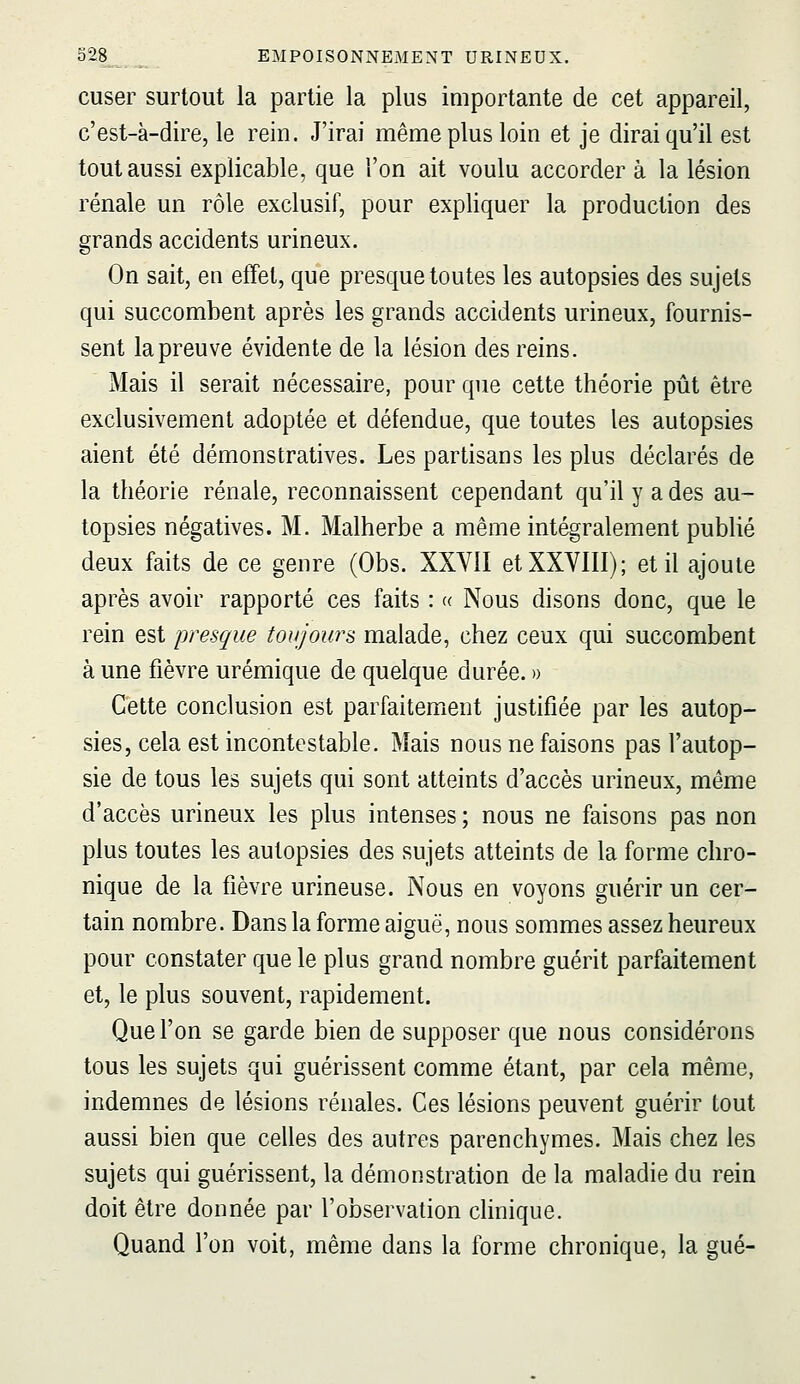 cuser surtout la partie la plus importante de cet appareil, c'est-à-dire, le rein. J'irai même plus loin et je dirai qu'il est tout aussi explicable, que l'on ait voulu accorder à la lésion rénale un rôle exclusif, pour expliquer la production des grands accidents urineux. On sait, en effet, que presque toutes les autopsies des sujets qui succombent après les grands accidents urineux, fournis- sent la preuve évidente de la lésion des reins. Mais il serait nécessaire, pour que cette théorie pût être exclusivement adoptée et défendue, que toutes les autopsies aient été démonstratives. Les partisans les plus déclarés de la théorie rénale, reconnaissent cependant qu'il y a des au- topsies négatives. M. Malherbe a même intégralement publié deux faits de ce genre (Obs. XXVil et XXVIII); et il ajoute après avoir rapporté ces faits : « Nous disons donc, que le rein est presque tonjoura malade, chez ceux qui succombent à une fièvre urémique de quelque durée. » Cette conclusion est parfaitement justifiée par les autop- sies, cela est incontestable. Mais nous ne faisons pas l'autop- sie de tous les sujets qui sont atteints d'accès urineux, même d'accès urineux les plus intenses ; nous ne faisons pas non plus toutes les autopsies des sujets atteints de la forme chro- nique de la fièvre urineuse. Nous en voyons guérir un cer- tain nombre. Dans la forme aiguë, nous sommes assez heureux pour constater que le plus grand nombre guérit parfaitement et, le plus souvent, rapidement. Que l'on se garde bien de supposer que nous considérons tous les sujets qui guérissent comme étant, par cela même, indemnes de lésions rénales. Ces lésions peuvent guérir tout aussi bien que celles des autres parenchymes. Mais chez les sujets qui guérissent, la démonstration de la maladie du rein doit être donnée par l'observation clinique. Quand l'on voit, même dans la forme chronique, la gué-