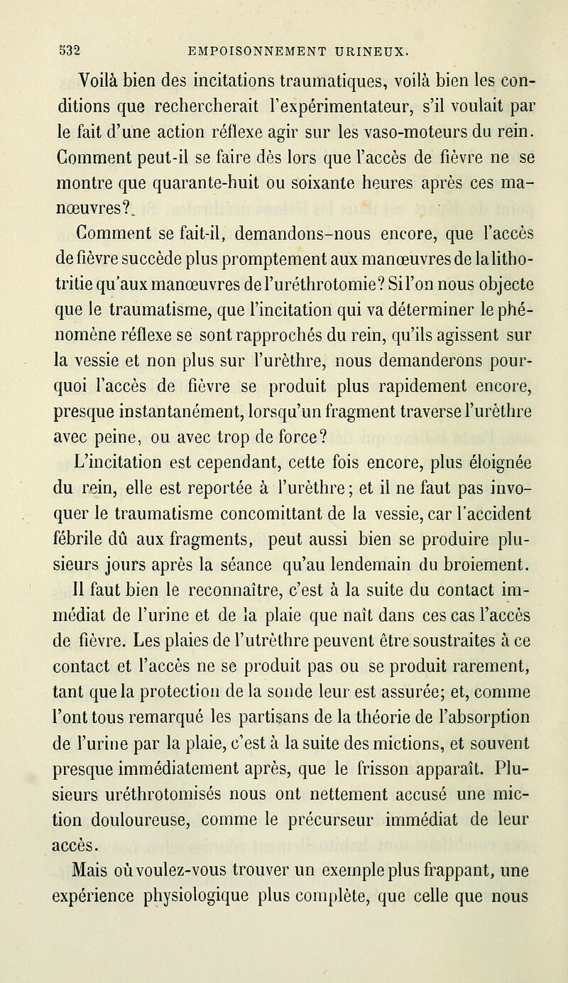 Voilà bien des incitations traumatiques, voilà bien les con- ditions que rechercherait l'expérimentateur, s'il voulait par le fait d'une action réflexe agir sur les vaso-moteurs du rein. Gomment peut-il se faire dès lors que l'accès de fièvre ne se montre que quarante-huit ou soixante heures après ces ma- nœuvres?. Comment se fait-il, demandons-nous encore, que l'accès de fièvre succède plus promptement aux manœuvres de lalitho- tritie qu'aux manœuvres de l'uréthrotomie? Si l'on nous objecte que le traumatisme, que l'incitation qui va déterminer le phé- nomène réflexe se sont rapprochés du rein, qu'ils agissent sur la vessie et non plus sur l'urèthre, nous demanderons pour- quoi l'accès de fièvre se produit plus rapidement encore, presque instantanément, lorsqu'un fragment traverse l'urèthre avec peine, ou avec trop de force? L'incitation est cependant, cette fois encore, plus éloignée du rein, elle est reportée à l'urèthre; et il ne faut pas invo- quer le traumatisme concomittant de la vessie, car l'accident fébrile dû aux fragments, peut aussi bien se produire plu- sieurs jours après la séance qu'au lendemain du broiement. 11 faut bien le reconnaître, c'est à la suite du contact im- médiat de l'urine et de la plaie que naît dans ces cas l'accès de fièvre. Les plaies de l'utrèthre peuvent être soustraites à ce contact et l'accès ne se produit pas ou se produit rarement, tant que la protection de la sonde leur est assurée; et, comme l'ont tous remarqué les partisans de la théorie de l'absorption de l'urine par la plaie, c'est à la suite des mictions, et souvent presque immédiatement après, que le frisson apparaît. Plu- sieurs uréthrotomisés nous ont nettement accusé une mic- tion douloureuse, comme le précurseur immédiat de leur accès. Mais où voulez-vous trouver un exemple plus frappant, une expérience physiologique plus complète, que celle que nous