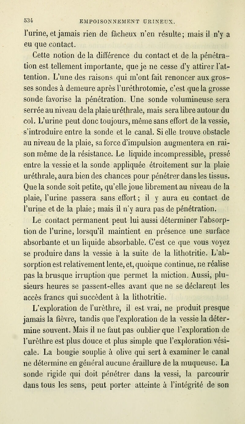 l'urine, et jamais rien de fâcheux n'en résulte; mais il n'y a eu que contact. Cette notion de la différence du contact et de la pénétra- tion est tellement importante, que je ne cesse d'y attirer l'at- tention. L'une des raisons qui m'ont fait renoncer aux gros- ses sondes à demeure après l'uréthrotomie, c'est que la grosse sonde favorise la pénétration. Une sonde volumineuse sera serrée au niveau delà plaie uréthrale, mais sera libre autour du col. L'urine peut donc toujours, même sans effort de la vessie, s'introduire entre la sonde et le canal. Si elle trouve obstacle au niveau de la plaie, sa force d'impulsion augmentera en rai- son même de la résistance. Le liquide incompressible, pressé entre la vessie et la sonde appliquée étroitement sur la plaie uréthrale, aura bien des chances pour pénétrer dans les tissus. Que la sonde soit petite, qu'elle joue hbrement au niveau de la plaie, l'urine passera sans effort ; il y aura eu contact de l'urine et de la plaie ; mais il n'y aura pas de pénétration. Le contact permanent peut lui aussi déterminer l'absorp- tion de l'urine, lorsqu'il maintient en présence une surface absorbante et un liquide absorbable. C'est ce que vous voyez se produire dans la vessie à la suite de la lithotritie. L'ab- sorption est relativement lente, et, quoique continue, ne réalise pas la brusque irruption que permet la miction. Aussi, plu- sieurs heures se passent-elles avant que ne se déclarent les accès francs qui succèdent à la hthotritie. L'exploration de l'urèthre, il est vrai, ne produit presque jamais la fièvre, tandis que l'exploration de la vessie la déter- mine souvent. Mais il ne faut pas oublier que l'exploration de l'urèthre est plus douce et plus simple que l'exploration vési- cale. La bougie souplie à olive qui sert à examiner le canal ne détermine en général aucune éraillure de la muqueuse. La sonde rigide qui doit pénétrer dans la vessi, la parcourir dans tous les sens, peut porter atteinte à l'intégrité de son