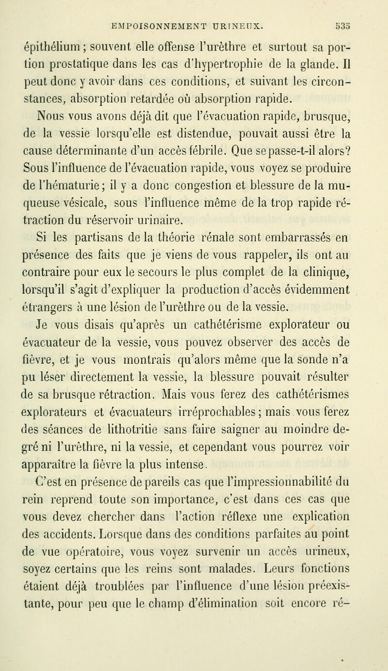 épithélium ; souvent elle offense l'urèthre et surtout sa por- tion prostatique dans les cas d'hypertrophie de la glande. Il peut donc y avoir dans ces conditions, et suivant les circon- stances, absorption retardée où absorption rapide. Nous vous avons déjà dit que l'évacuation rapide, brusque, de la vessie lorsqu'elle est distendue, pouvait aussi être la cause déterminante d'un accès fébrile. Que sepasse-t-il alors? Sous l'influence de l'évacuation rapide, vous voyez se produire de l'hématurie; il y a donc congestion et blessure de la mu- queuse vésicale, sous l'influence même de la trop rapide ré- traction du réservoir urinaire. Si les partisans de la théorie rénale sont embarrassés en présence des faits que je viens de vous rappeler, ils ont au contraire pour eux le secours le plus complet de la chnique, lorsqu'il s'agit d'expliquer la production d'accès évidemment étrangers à une lésion de l'urèthre ou de la vessie. Je vous disais qu'après un cathétérisme explorateur ou évacuateur de la vessie, vous pouvez observer des accès de fièvre, et je vous montrais qu'alors même que la sonde n'a pu léser directement la vessie, la blessure pouvait résulter de sa brusque rétraction. Mais vous ferez des cathétérismes explorateurs et évacuateurs irréprochables ; mais vous ferez des séances de hthotritie sans faire saigner au moindre de- gré ni l'urèthre, ni la vessie, et cependant vous pourrez voir apparaître la fièvre la plus intense. C'est en présence de pareils cas que l'impressionnabilité du rein reprend toute son importance, c'est dans ces cas que vous devez chercher dans l'action réflexe une explication des accidents. Lorsque dans des conditions parfaites au point de vue opératoire, vous voyez survenir un accès urineux, soyez certains que les reins sont malades. Leurs fonctions étaient déjà troublées par l'influence d'une lésion préexis- tante, pour peu que le champ d'élimination soit encore ré-