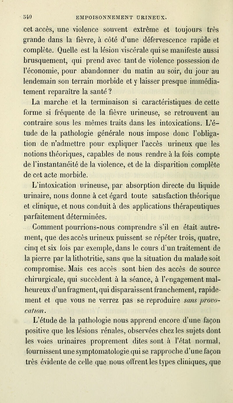 cet accès, une violence souvent extrême et toujours très grande dans la fièvre, à côté d'une défervescence rapide et complète. Quelle est la lésion viscérale qui se manifeste aussi brusquement, qui prend avec tant de violence possession de l'économie, pour abandonner du matin au soir, du jour au lendemain son terrain morbide et y laisser presque immédia- tement reparaître la santé ? La marche et la terminaison si caractéristiques de cette forme si fréquente de la fièvre urineuse, se retrouvent au contraire sous les mêmes traits dans les intoxications. L'é- tude de la pathologie générale nous impose donc l'obliga- tion de n'admettre pour expliquer l'accès urineux que les notions théoriques, capables de nous rendre à la fois compte de l'instantanéité de la violence, et de la disparition complète de cet acte morbide. L'intoxication urineuse, par absorption directe du liquide urinaire, nous donne à cet égard toute satisfaction théorique et clinique, et nous conduit à des applications thérapeutiques parfaitement déterminées. Comment pourrions-nous comprendre s'il en était autre- ment, que des accès urineux puissent se répéter trois, quatre, cinq et six fois par exemple, dans le cours d'un traitement de la pierre par la lithotritie, sans que la situation du malade soit compromise. Mais ces accès sont bien des accès de source chirurgicale, qui succèdent à la séance, à l'engagement mal- heureux d'un fragment, qui disparaissent franchement, rapide- ment et que vous ne verrez pas se reproduire sans provo- cation. L'étude de la pathologie nous apprend encore d'une façon positive que les lésions rénales, observées chez les sujets dont les voies urinaires proprement dites sont à l'état normal, fournissent une symptomatologie qui se rapproche d'une façon très évidente de celle que nous offrent les types cliniques, que