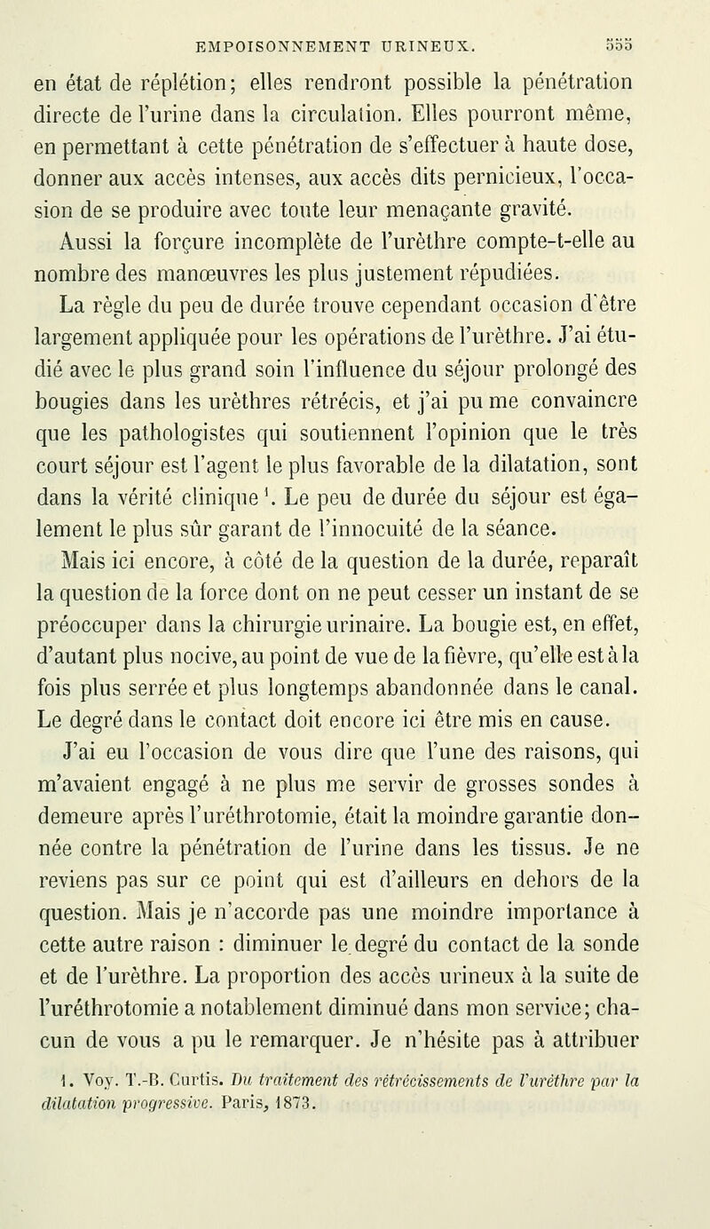 en état de réplétion ; elles rendront possible la pénétration directe de l'urine dans la circulation. Elles pourront même, en permettant à cette pénétration de s'effectuer à haute dose, donner aux accès intenses, aux accès dits pernicieux, l'occa- sion de se produire avec toute leur menaçante gravité. Aussi la forçure incomplète de l'urèthre compte-t-elle au nombre des manœuvres les plus justement répudiées. La règle du peu de durée trouve cependant occasion d'être largement appliquée pour les opérations de l'urèthre. J'ai étu- dié avec le plus grand soin l'influence du séjour prolongé des bougies dans les urèthres rétrécis, et j'ai pu me convaincre que les pathologistes qui soutiennent l'opinion que le très court séjour est l'agent le plus favorable de la dilatation, sont dans la vérité cHnique '. Le peu de durée du séjour est éga- lement le plus sûr garant de l'innocuité de la séance. Mais ici encore, à côté de la question de la durée, reparaît la question de la force dont on ne peut cesser un instant de se préoccuper dans la chirurgie urinaire. La bougie est, en effet, d'autant plus nocive, au point de vue de la fièvre, qu'elle est à la fois plus serrée et plus longtemps abandonnée dans le canal. Le degré dans le contact doit encore ici être mis en cause. J'ai eu l'occasion de vous dire que l'une des raisons, qui m'avaient engagé à ne plus m^e servir de grosses sondes à demeure après l'uréthrotomie, était la moindre garantie don- née contre la pénétration de l'urine dans les tissus. Je ne reviens pas sur ce point qui est d'ailleurs en dehors de la question. Mais je n'accorde pas une moindre importance à cette autre raison : diminuer le. degré du contact de la sonde et de l'urèthre. La proportion des accès urineux à la suite de l'uréthrotomie a notablement diminué dans mon service; cha- cun de vous a pu le remarquer. Je n'hésite pas à attribuer 1. Voy. T.-B. Curtis. Du traitement des rétrécissements de Vuréthre par la dilatation progressive. Paris, 1873.