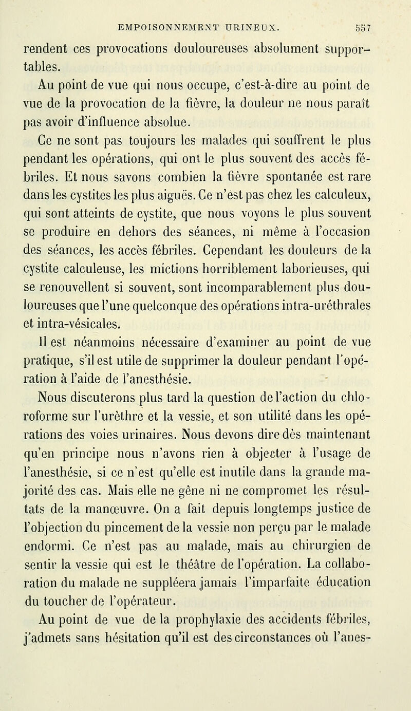 rendent ces provocations douloureuses absolument suppor- tables. Au point de vue qui nous occupe, c'est-à-dire au point de vue de la provocation de la fièvre, la douleur ne nous paraît pas avoir d'influence absolue. Ce ne sont pas toujours les malades qui souffrent le plus pendant les opérations, qui ont le plus souvent des accès fé- briles. Et nous savons combien la fièvre spontanée est rare dans les cystites les plus aiguës. Ce n'est pas chez les calculeux, qui sont atteints de cystite, que nous voyons le plus souvent se produire en dehors des séances, ni même à l'occasion des séances, les accès fébriles. Cependant les douleurs de la cystite calculeuse, les mictions horriblement laborieuses, qui se renouvellent si souvent, sont incomparablement plus dou- loureuses que l'une quelconque des opérations intra-uréthrales et intra-vésicales. 11 est néanmoins nécessaire d'examiner au point de vue pratique, s'il est utile de supprimer la douleur pendant l'opé- ration à l'aide de l'anesthésie. Nous discuterons plus tard la question de l'action du chlo- roforme sur l'urèthre et la vessie, et son utilité dans les opé- rations des voies urinaires. Nous devons dire dès maintenant qu'en principe nous n'avons rien à objecter à l'usage de l'anesthésie, si ce n'est qu'elle est inutile dans la grande ma- jorité des cas. Mais elle ne gêne ni ne compromet les résul- tats de la manœuvre. On a fait depuis longtemps justice de l'objection du pincement de la vessie non perçu par le malade endormi. Ce n'est pas au malade, mais au chirurgien de sentir la vessie qui est le théâtre de l'opération. La collabo- ration du malade ne suppléera jamais l'imparfaite éducation du toucher de l'opérateur. Au point de vue de la prophylaxie des accidents fébriles, j'admets sans hésitation qu'il est des circonstances où l'anes-