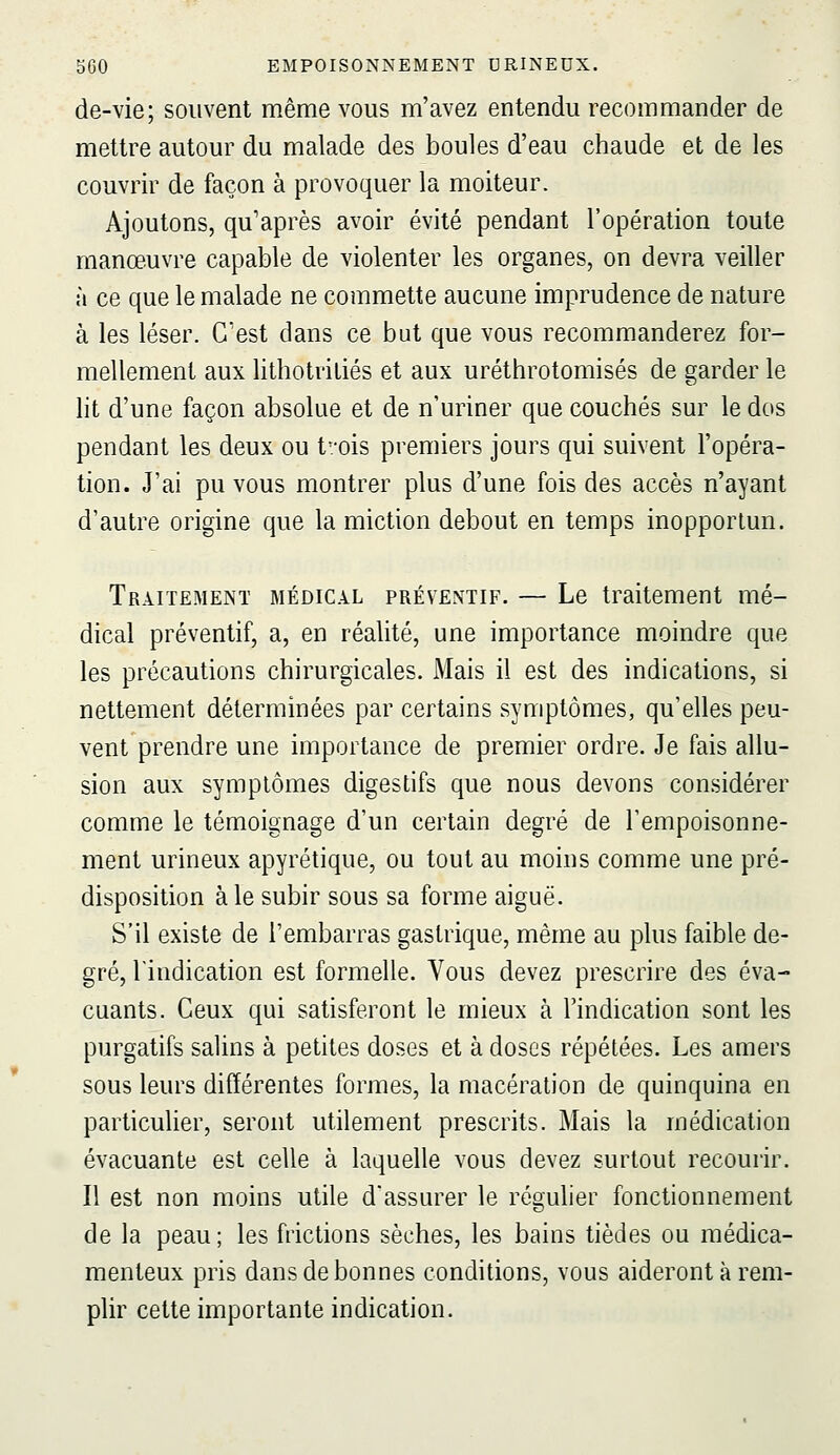 de-vie; souvent même vous m'avez entendu recommander de mettre autour du malade des boules d'eau chaude et de les couvrir de façon à provoquer la moiteur. Ajoutons, qu'après avoir évité pendant l'opération toute manœuvre capable de violenter les organes, on devra veiller à ce que le malade ne commette aucune imprudence de nature à les léser. C'est dans ce but que vous recommanderez for- mellement aux lithotriliés et aux uréthrotomisés de garder le lit d'une façon absolue et de n'uriner que couchés sur le dos pendant les deux ou t'.-ois premiers jours qui suivent l'opéra- tion. J'ai pu vous montrer plus d'une fois des accès n'ayant d'autre origine que la miction debout en temps inopportun. Traitement médical préventif. — Le traitement mé- dical préventif, a, en réalité, une importance moindre que les précautions chirurgicales. Mais il est des indications, si nettement déterminées par certains symptômes, qu'elles peu- vent prendre une importance de premier ordre. Je fais allu- sion aux symptômes digestifs que nous devons considérer comme le témoignage d'un certain degré de Tempoisonne- ment urineux apyrétique, ou tout au moins comme une pré- disposition aie subir sous sa forme aiguë. S'il existe de l'embarras gastrique, même au plus faible de- gré, l'indication est formelle. Vous devez prescrire des éva- cuants. Ceux qui satisferont le mieux à l'indication sont les purgatifs salins à petites doses et à doses répétées. Les amers sous leurs différentes formes, la macération de quinquina en particulier, seront utilement prescrits. Mais la médication évacuante est celle à laquelle vous devez surtout recourir. Il est non moins utile d'assurer le régulier fonctionnement de la peau; les frictions sèches, les bains tièdes ou médica- menteux pris dans de bonnes conditions, vous aideront à rem- plir cette importante indication.