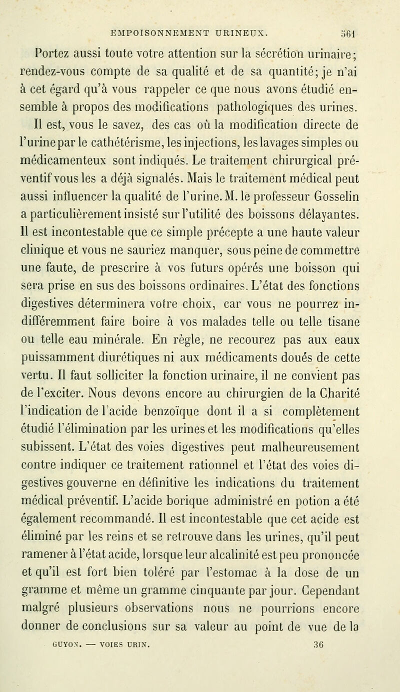 Portez aussi toute votre attention sur la sécrétion urinaire ; rendez-vous compte de sa qualité et de sa quantité; je n'ai à cet égard qu'à vous rappeler ce que nous avons étudié en- semble à propos des modifications pathologiques des urines. Il est, vous le savez, des cas où la modification directe de l'urine par le cathétérisme, les injections, les lavages simples ou médicamenteux sont indiqués. Le traitement chirurgical pré- ventif vous les a déjà signalés. Mais le traitement médical peut aussi influencer la qualité de l'urine. M. le professeur Gosselin a particulièrement insisté sur l'utilité des boissons délayantes. 11 est incontestable que ce simple précepte a une haute valeur clinique et vous ne sauriez manquer, sous peine de commettre une faute, de prescrire à vos futurs opérés une boisson qui sera prise en sus des boissons ordinaires. L'état des fonctions digestives déterminera votre choix, car vous ne pourrez in- différemment faire boire à vos malades telle ou telle tisane ou telle eau minérale. En règle, ne recourez pas aux eaux puissamment diurétiques ni aux médicaments doués de cette vertu. Il faut solliciter la fonction urinaire, il ne convient pas de l'exciter. Nous devons encore au chirurgien de la Charité l'indication de Facide benzoïque dont il a si complètement étudié l'élimination par les urines et les modifications qu'elles subissent. L'état des voies digestives peut malheureusement contre indiquer ce traitement rationnel et l'état des voies di- gestives gouverne en définitive les indications du traitement médical préventif. L'acide borique administré en potion a été également recommandé. Il est incontestable que cet acide est éliminé par les reins et se retrouve dans les urines, qu'il peut ramener à l'état acide, lorsque leur alcahnité est peu prononcée et qu'il est fort bien toléré par l'estomac à la dose de un gramme et même un gramme cinquante par jour. Cependant malgré plusieurs observations nous ne pourrions encore donner de conclusions sur sa valeur au point de vue de la GUYON. — VOIES URI.\. 36