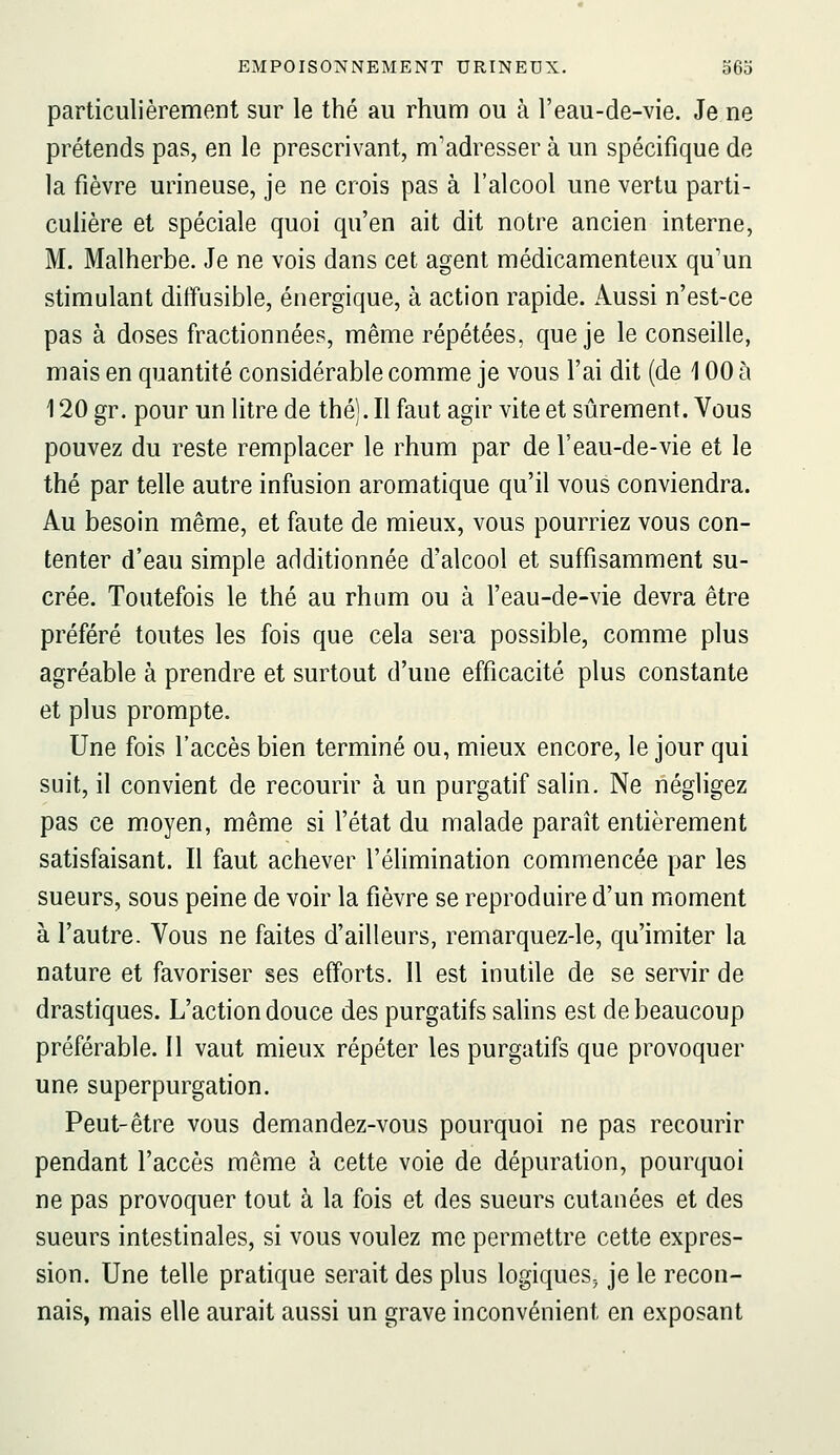 particulièrement sur le thé au rhum ou à l'eau-de-vie. Je ne prétends pas, en le prescrivant, m'adresser à un spécifique de la fièvre urineuse, je ne crois pas à l'alcool une vertu parti- cuhère et spéciale quoi qu'en ait dit notre ancien interne, M. Malherbe. Je ne vois dans cet agent médicamenteux qu'un stimulant diffusible, énergique, à action rapide. Aussi n'est-ce pas à doses fractionnées, même répétées, que je le conseille, mais en quantité considérable comme je vous l'ai dit (de 100 à 120 gr. pour un litre de thé). Il faut agir vite et sûrement. Vous pouvez du reste remplacer le rhum par de l'eau-de-vie et le thé par telle autre infusion aromatique qu'il vous conviendra. Au besoin même, et faute de mieux, vous pourriez vous con- tenter d'eau simple additionnée d'alcool et suffisamment su- crée. Toutefois le thé au rhum ou à l'eau-de-vie devra être préféré toutes les fois que cela sera possible, comme plus agréable à prendre et surtout d'une efficacité plus constante et plus prompte. Une fois l'accès bien terminé ou, mieux encore, le jour qui suit, il convient de recourir à un purgatif salin. Ne négligez pas ce moyen, même si l'état du malade paraît entièrement satisfaisant. Il faut achever l'éhmination commencée par les sueurs, sous peine de voir la fièvre se reproduire d'un moment à l'autre. Vous ne faites d'ailleurs, remarquez-le, qu'imiter la nature et favoriser ses efforts. 11 est inutile de se servir de drastiques. L'action douce des purgatifs salins est de beaucoup préférable. Il vaut mieux répéter les purgatifs que provoquer une superpurgation. Peut-être vous demandez-vous pourquoi ne pas recourir pendant l'accès même à cette voie de dépuration, pourquoi ne pas provoquer tout à la fois et des sueurs cutanées et des sueurs intestinales, si vous voulez me permettre cette expres- sion. Une telle pratique serait des plus logiques^ je le recon- nais, mais elle aurait aussi un grave inconvénient en exposant