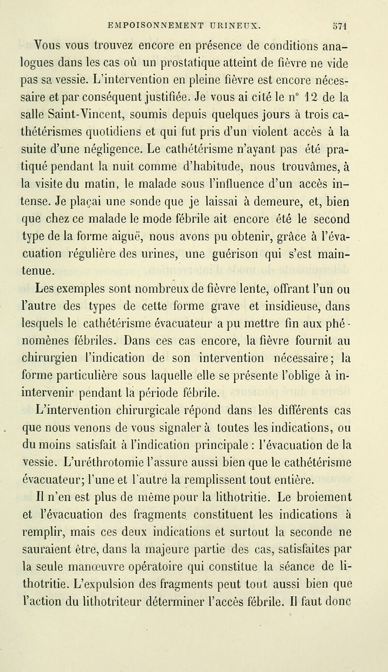 Vous vous trouvez encore en présence de conditions ana- logues dans les cas où un prostatique atteint de fièvre ne vide pas sa vessie. L'intervention en pleine fièvre est encore néces- saire et par conséquent justifiée. Je vous ai cité le n J2 de la salle Saint-Vincent, soumis depuis quelques jours à trois ca- thétérismes quotidiens et qui fut pris d'un violent accès à la suite d'une négligence. Le cathétérisme n'ayant pas été pra- tiqué pendant la nuit comme d'habitude, nous trouvâmes, à la visite du matin, le malade sous l'influence d'un accès in- tense. Je plaçai une sonde que je laissai à demeure, et, bien que chez ce malade le mode fébrile ait encore été le second type de la foi'me aiguë, nous avons pu obtenir, grâce à l'éva- cuation régulière des urines, une guérison qui s'est main- tenue. Les exemples sont nombreux de fièvre lente, offrant l'un ou l'autre des types de cette forme grave et insidieuse, dans lesquels le cathétérisme évacuateur a pu mettre fin aux phé - nomènes fébriles. Dans ces cas encore, la fièvre fournit au chirurgien l'indication de son intervention nécessaire; la forme particulière sous laquelle elle se présente l'oblige à in- intervenir pendant la période fébrile. L'intervention chirurgicale répond dans les différents cas que nous venons de vous signaler à toutes les indications, ou du moins satisfait à l'indication principale : l'évacuation de la vessie. L'uréthrotomie l'assure aussi bien que le cathétérisme évacuateur; l'une et l'autre la remphssent tout entière. Il n'en est plus de même pour la hthotritie. Le broiement et l'évacuation des fragments constituent les indications à remplir, mais ces deux indications et surtout la seconde ne sauraient être, dans la majeure partie des cas, satisfaites par la seule manœuvre opératoire qui constitue la séance de li- thotritie. L'expulsion des fragments peut tout aussi bien que l'action du lithotriteur déterminer l'accès fébrile. Il faut donc