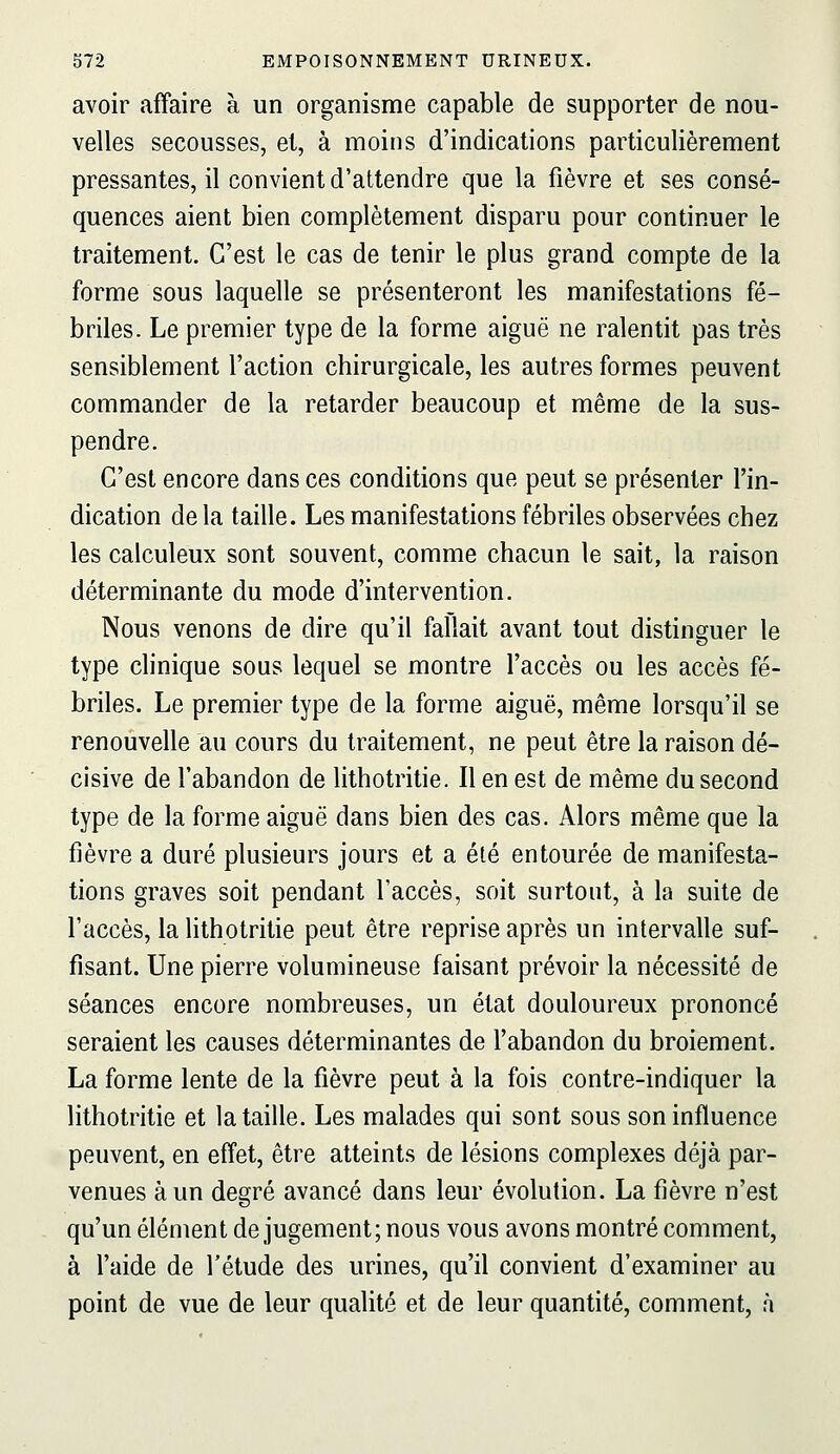 avoir affaire à un organisme capable de supporter de nou- velles secousses, et, à moins d'indications particulièrement pressantes, il convient d'attendre que la fièvre et ses consé- quences aient bien complètement disparu pour continuer le traitement. C'est le cas de tenir le plus grand compte de la forme sous laquelle se présenteront les manifestations fé- briles. Le premier type de la forme aiguë ne ralentit pas très sensiblement l'action chirurgicale, les autres formes peuvent commander de la retarder beaucoup et même de la sus- pendre. C'est encore dans ces conditions que peut se présenter l'in- dication de la taille. Les manifestations fébriles observées chez les calculeux sont souvent, comme chacun le sait, la raison déterminante du mode d'intervention. Nous venons de dire qu'il fallait avant tout distinguer le type clinique sous lequel se montre l'accès ou les accès fé- briles. Le premier type de la forme aiguë, même lorsqu'il se renouvelle au cours du traitement, ne peut être la raison dé- cisive de l'abandon de lithotritie. Il en est de même du second type de la forme aiguë dans bien des cas. Alors même que la fièvre a duré plusieurs jours et a été entourée de manifesta- tions graves soit pendant l'accès, soit surtout, à la suite de l'accès, la lithotritie peut être reprise après un intervalle suf- fisant. Une pierre volumineuse faisant prévoir la nécessité de séances encore nombreuses, un état douloureux prononcé seraient les causes déterminantes de l'abandon du broiement. La forme lente de la fièvre peut à la fois contre-indiquer la lithotritie et la taille. Les malades qui sont sous son influence peuvent, en effet, être atteints de lésions complexes déjà par- venues à un degré avancé dans leur évolution. La fièvre n'est qu'un élément de jugement; nous vous avons montré comment, à l'aide de l'étude des urines, qu'il convient d'examiner au point de vue de leur qualité et de leur quantité, comment, h