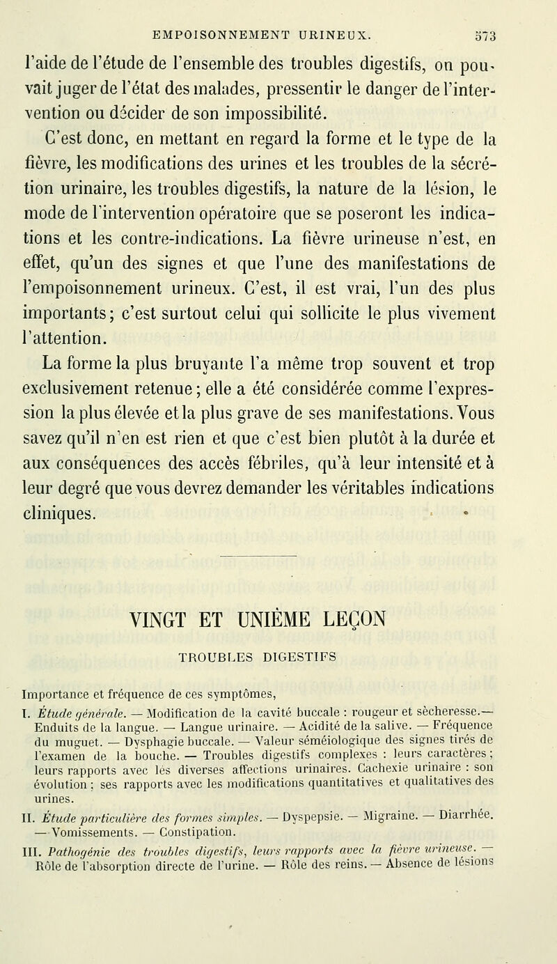 l'aide de l'étude de l'ensemble des troubles digestifs, on pou- vait juger de l'élat des malades, pressentir le danger de l'inter- vention ou décider de son impossibilité. C'est donc, en mettant en regard la forme et le type de la fièvre, les modifications des urines et les troubles de la sécré- tion urinaire, les troubles digestifs, la nature de la lésion, le mode de l'intervention opératoire que se poseront les indica- tions et les contre-indications. La fièvre urineuse n'est, en effet, qu'un des signes et que l'une des manifestations de l'empoisonnement urineux. C'est, il est vrai, l'un des plus importants ; c'est surtout celui qui sollicite le plus vivement l'attention. La forme la plus bruyante l'a même trop souvent et trop exclusivement retenue ; elle a été considérée comme l'expres- sion la plus élevée et la plus grave de ses manifestations. Vous savez qu'il n'en est rien et que c'est bien plutôt à la durée et aux conséquences des accès fébriles, qu'à leur intensité et à leur degré que vous devrez demander les véritables indications cliniques. VINGT ET UNIÈME LEÇON TROUBLES DIGESTIFS Importance et fréquence de ces symptômes, I. Étude fjénérale. — Modification de la cavité buccale : rougeur et sécheresse.— Enduits de la langue. — Langue urinaire. — Acidité de la salive. — Fréquence du muguet. — Dysphagie buccale. — Valeur séméiologique des signes tirés de l'examen de la bouche. — Troubles digeslifs complexes: leurs caractères ; leurs rapports avec lés diverses affections urinaires. Cachexie urinaire : son évolution ; ses rapports avec les modifications quantitatives et qualitatives des urines. IL Étude partictdière des formes simples. — Dyspepsie. — Migraine. — Diarrhée. — Vomissements. — Constipation. III. Pathogénie des troubles digestifs, leurs rapports avec la fièvre urineuse. — Rôle de l'absorption directe de l'urine. — Rôle des reins. — Absence de lésions