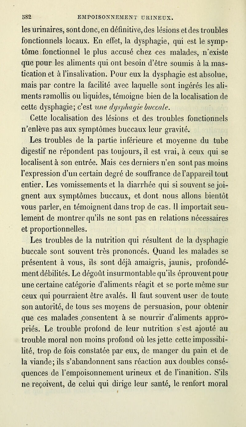 les urinaires, sont donc, en définitive, des lésions et des troubles fonctionnels locaux. En effet, la dysphagie, qui est le symp- tôme fonctionnel le plus accusé chez ces malades, n'existe que pour les aliments qui ont besoin d'être soumis à la mas- tication et à l'insalivation. Pour eux la dysphagie est absolue, mais par contre la facilité avec laquelle sont ingérés les ah- ments ramollis ou liquides, témoigne bien de la localisation de cette dysphagie; c'est une dysphagie buccale. Cette localisation des lésions et des troubles fonctionnels n'enlève pas aux symptômes buccaux leur gravité. Les troubles de la partie inférieure et moyenne du tube digestif ne répondent pas toujours, il est vrai, à ceux qui se localisent à son entrée. Mais ces derniers n'en sont pas moins l'expression d'un certain degré de souffrance de l'appareil tout entier. Les vomissements et la diarrhée qui si souvent se joi- gnent aux symptômes buccaux, et dont nous allons bientôt vous parler, en témoignent dans trop de cas. 11 importait seu- lement de montrer qu'ils ne sont pas en relations nécessaires et proportionnelles. Les troubles de la nutrition qui résultent de la dysphagie buccale sont souvent très prononcés. Quand les malades se présentent à vous, ils sont déjà amaigris, jaunis, profondé- ment débihtés. Le dégoût insurmontable qu'ils éprouvent pour une certaine catégorie d'aliments réagit et se porte même sur ceux qui pourraient être avalés, il faut souvent user de toute son autorité, de tous ses moyens de persuasion, pour obtenir que ces malades .consentent à se nourrir d'aliments appro- priés. Le trouble profond de leur nutrition s'est ajouté au trouble moral non moins profond où les jette cette impossibi- lité, trop de fois constatée par eux, de manger du pain et de la viande; ils s'abandonnent sans réaction aux doubles consé- quences de l'empoisonnement urineux et de l'inanition. S'ils ne reçoivent, de celui qui dirige leur santé, le renfort moral