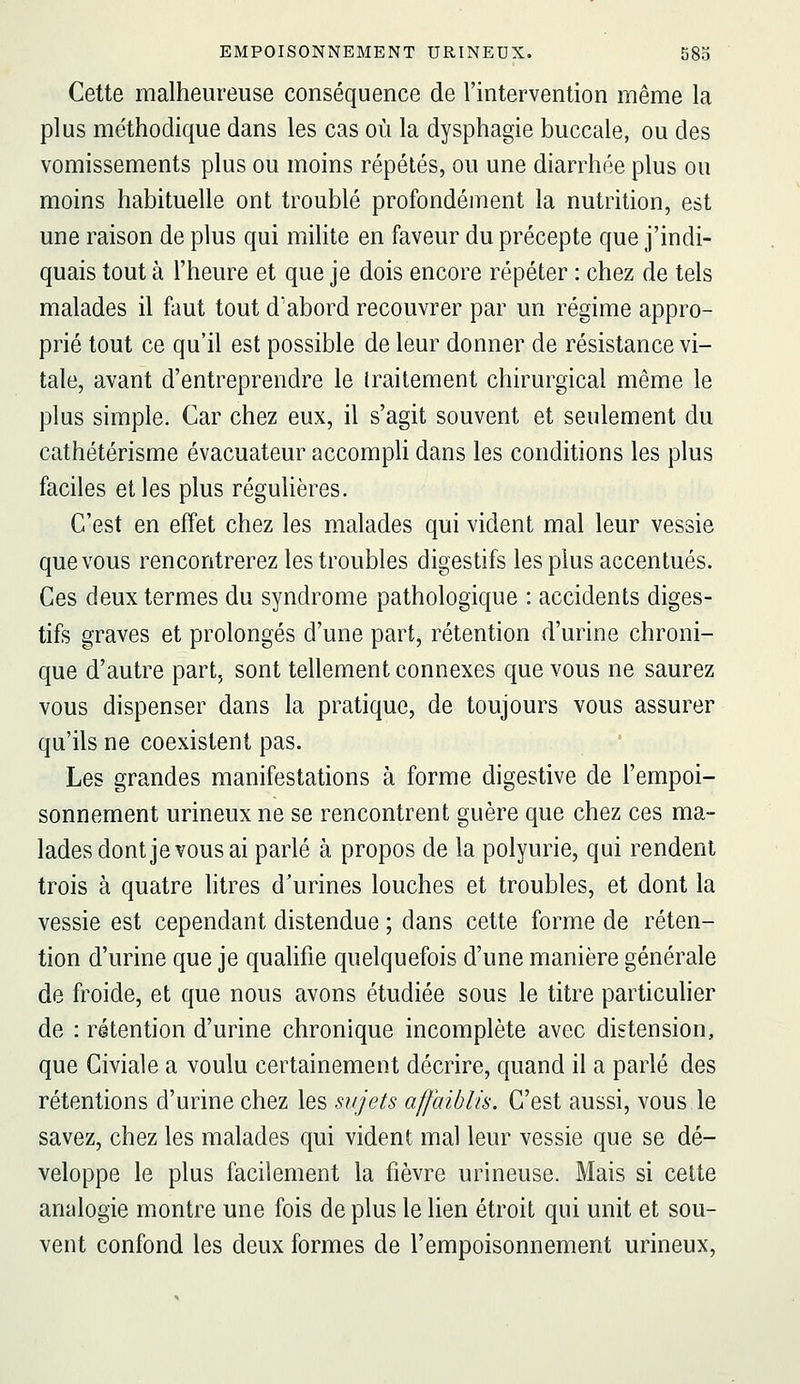 Cette malheureuse conséquence de l'intervention même la plus méthodique dans les cas où la dysphagie buccale, ou des vomissements plus ou moins répétés, ou une diarrhée plus ou moins habituelle ont troublé profondément la nutrition, est une raison de plus qui mihte en faveur du précepte que j'indi- quais tout à l'heure et que je dois encore répéter : chez de tels malades il faut tout d'abord recouvrer par un régime appro- prié tout ce qu'il est possible de leur donner de résistance vi- tale, avant d'entreprendre le iraitement chirurgical même le plus simple. Car chez eux, il s'agit souvent et seulement du cathétérisme évacuateur accompli dans les conditions les plus faciles et les plus régulières. C'est en effet chez les malades qui vident mal leur vessie que vous rencontrerez les troubles digestifs les plus accentués. Ces deux termes du syndrome pathologique : accidents diges- tifs graves et prolongés d'une part, rétention d'urine chroni- que d'autre part, sont tellement connexes que vous ne saurez vous dispenser dans la pratique, de toujours vous assurer qu'ils ne coexistent pas. Les grandes manifestations à forme digestive de l'empoi- sonnement urineux ne se rencontrent guère que chez ces ma- lades dont je vous ai parlé à propos de la polyurie, qui rendent trois à quatre litres d'urines louches et troubles, et dont la vessie est cependant distendue ; dans cette forme de réten- tion d'urine que je quahfie quelquefois d'une manière générale de froide, et que nous avons étudiée sous le titre particuher de : rétention d'urine chronique incomplète avec distension, que Civiale a voulu certainement décrire, quand il a parlé des rétentions d'urine chez les sujets affaiblis. C'est aussi, vous le savez, chez les malades qui vident mal leur vessie que se dé- veloppe le plus facilement la fièvre urineuse. Mais si cette analogie montre une fois de plus le lien étroit qui unit et sou- vent confond les deux formes de l'empoisonnement urineux.